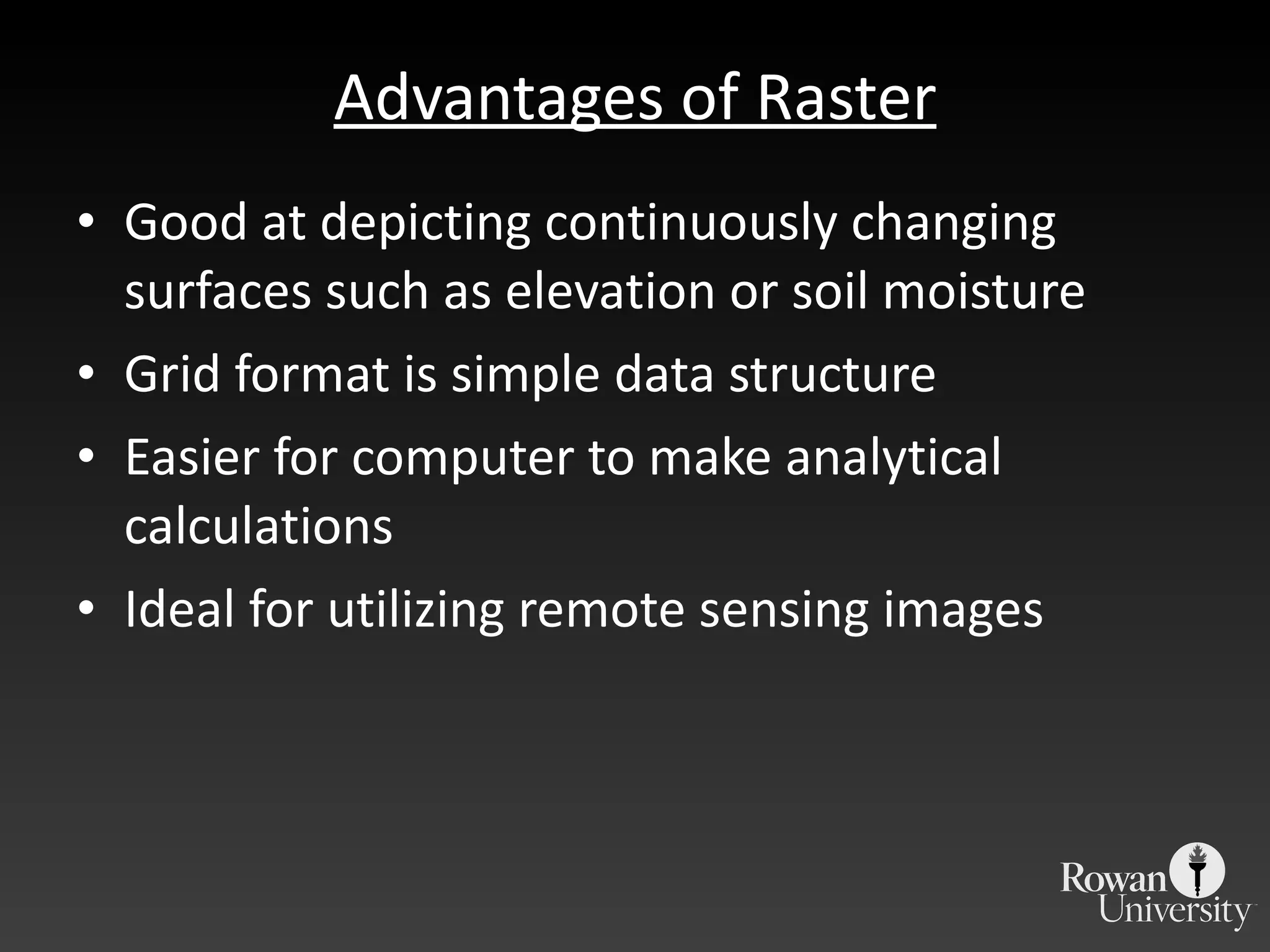 Advantages of Raster Good at depicting continuously changing surfaces such as elevation or soil moisture Grid format is simple data structure Easier for computer to make analytical calculations Ideal for utilizing remote sensing images 