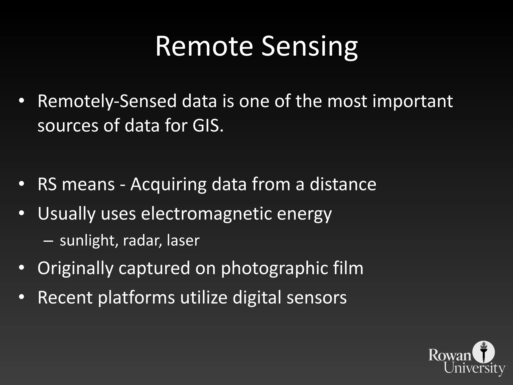 Remote Sensing Remotely-Sensed data is one of the most important sources of data for GIS. RS means - Acquiring data from a distance Usually uses electromagnetic energy sunlight, radar, laser Originally captured on photographic film Recent platforms utilize digital sensors 