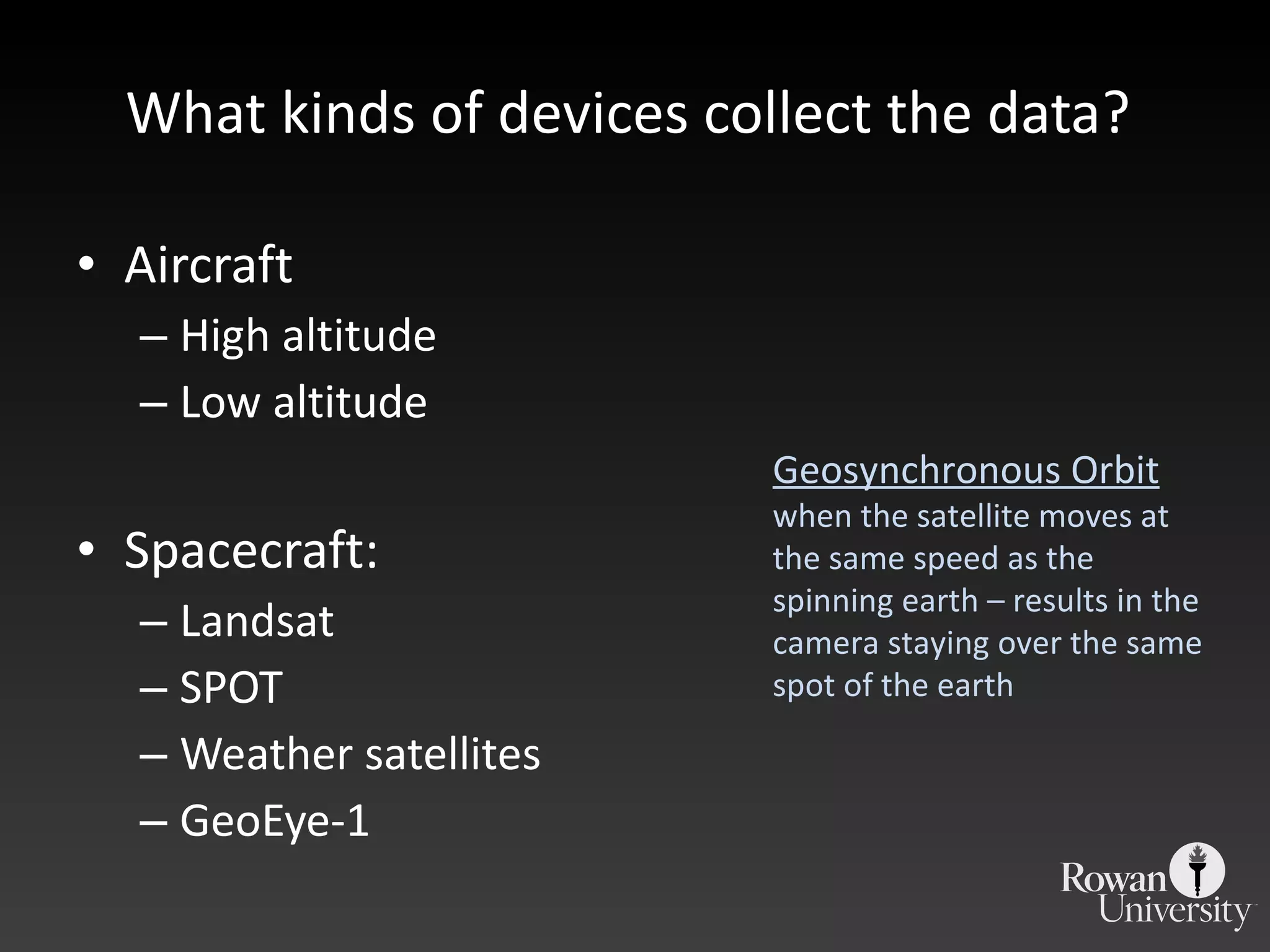What kinds of devices collect the data?  Aircraft High altitude Low altitude Spacecraft: Landsat SPOT Weather satellites GeoEye-1 Geosynchronous Orbit when the satellite moves at the same speed as the spinning earth – results in the camera staying over the same spot of the earth 