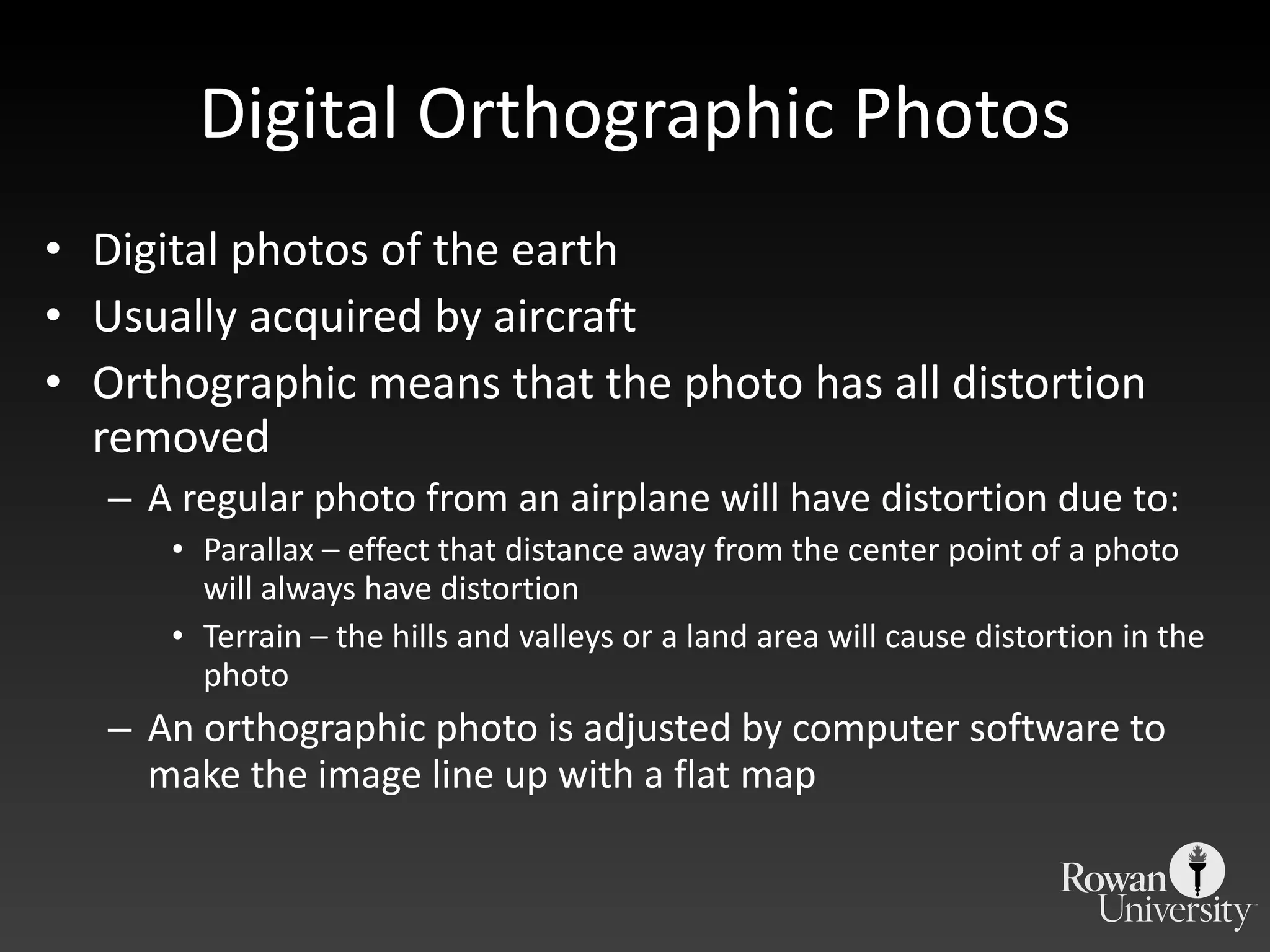 Digital Orthographic Photos Digital photos of the earth Usually acquired by aircraft Orthographic means that the photo has all distortion removed A regular photo from an airplane will have distortion due to: Parallax – effect that distance away from the center point of a photo will always have distortion Terrain – the hills and valleys or a land area will cause distortion in the photo An orthographic photo is adjusted by computer software to make the image line up with a flat map  