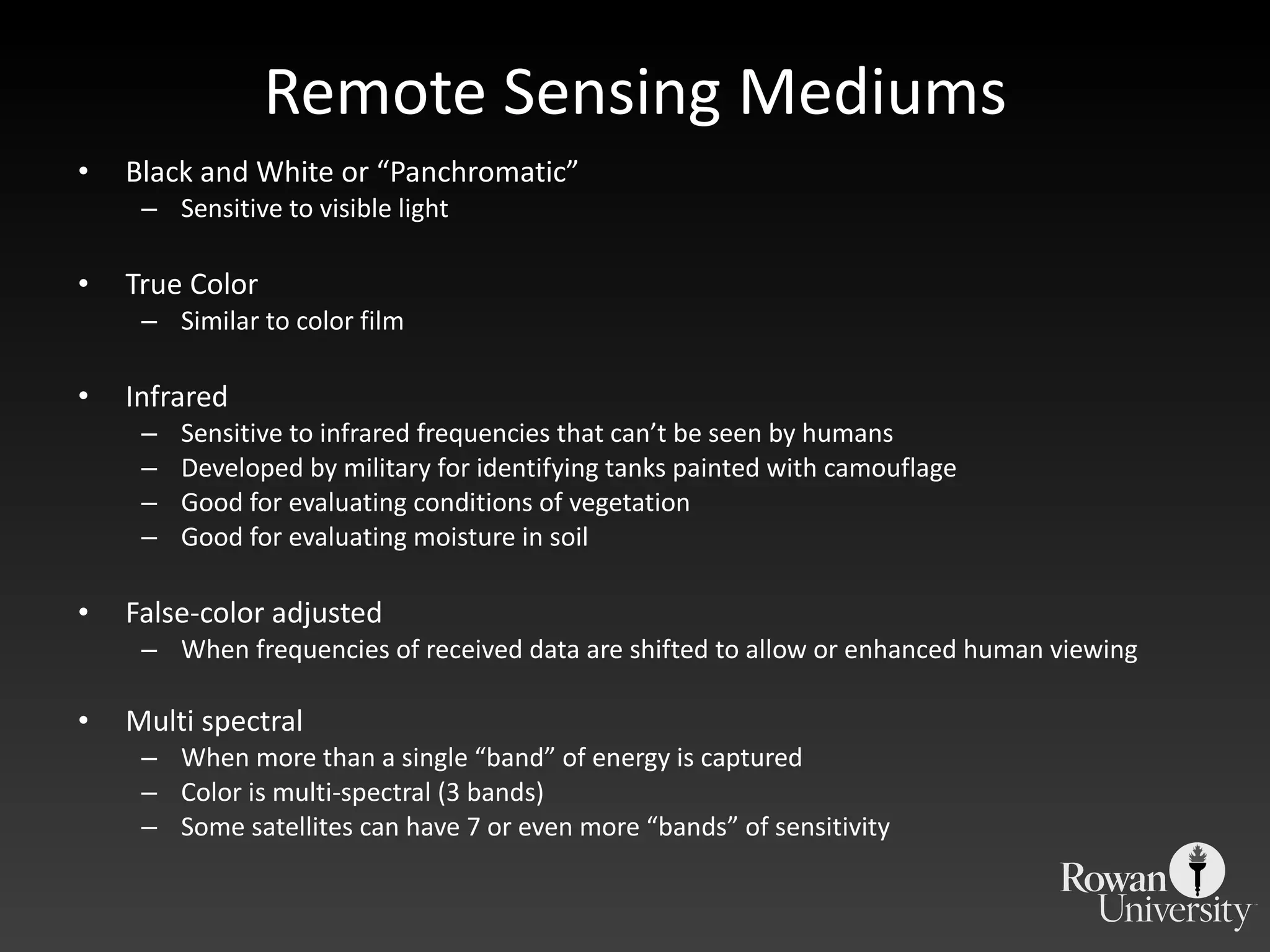 Remote Sensing Mediums Black and White or  “Panchromatic” Sensitive to visible light True Color Similar to color film Infrared  Sensitive to infrared frequencies that can ’t be seen by humans Developed by military for identifying tanks painted with camouflage  Good for evaluating conditions of vegetation Good for evaluating moisture in soil False-color adjusted When frequencies of received data are shifted to allow or enhanced human viewing Multi spectral When more than a single  “band” of energy is captured Color is multi-spectral (3 bands) Some satellites can have 7 or even more  “bands” of sensitivity 