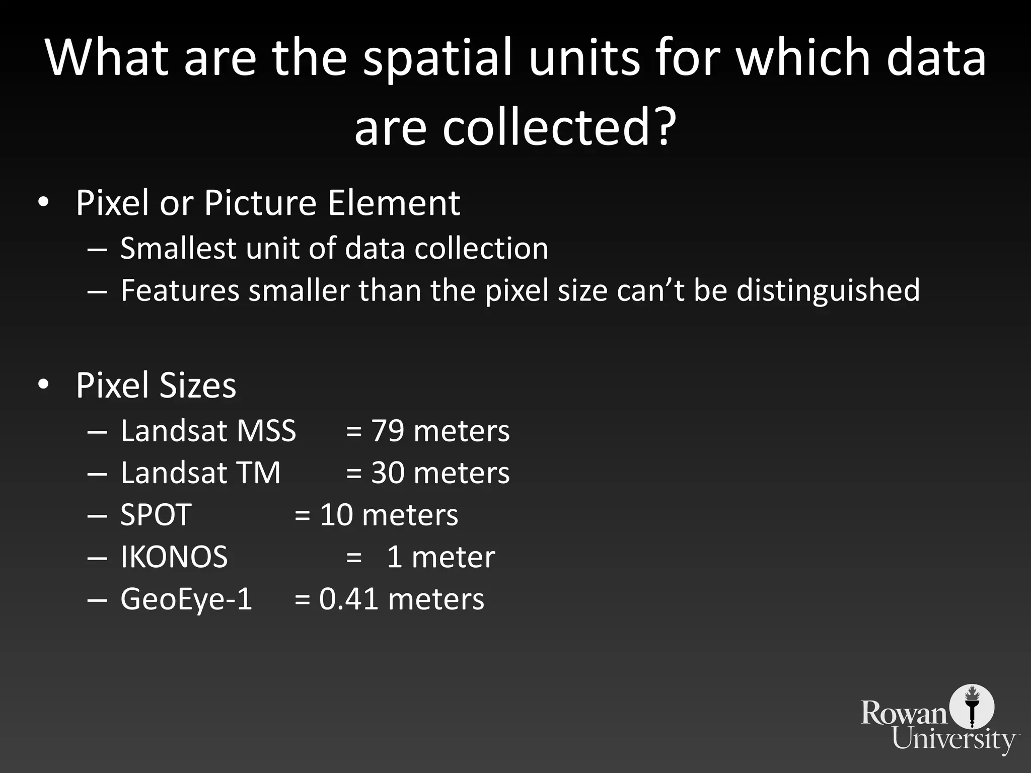 What are the spatial units for which data are collected? Pixel or Picture Element Smallest unit of data collection Features smaller than the pixel size can ’t be distinguished Pixel Sizes Landsat MSS  = 79 meters Landsat TM  = 30 meters SPOT  = 10 meters IKONOS =  1 meter GeoEye-1  = 0.41 meters 