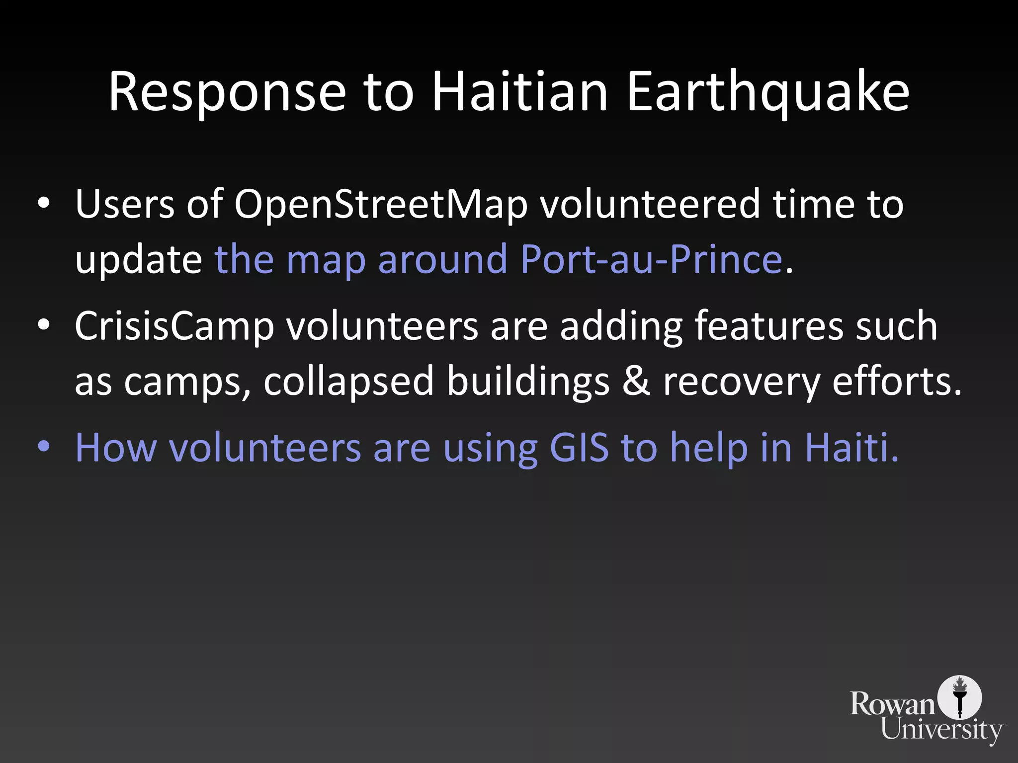 Response to Haitian Earthquake Users of OpenStreetMap volunteered time to update  the map around Port-au-Prince . CrisisCamp volunteers are adding features such as camps, collapsed buildings & recovery efforts. How volunteers are using GIS to help in Haiti. 