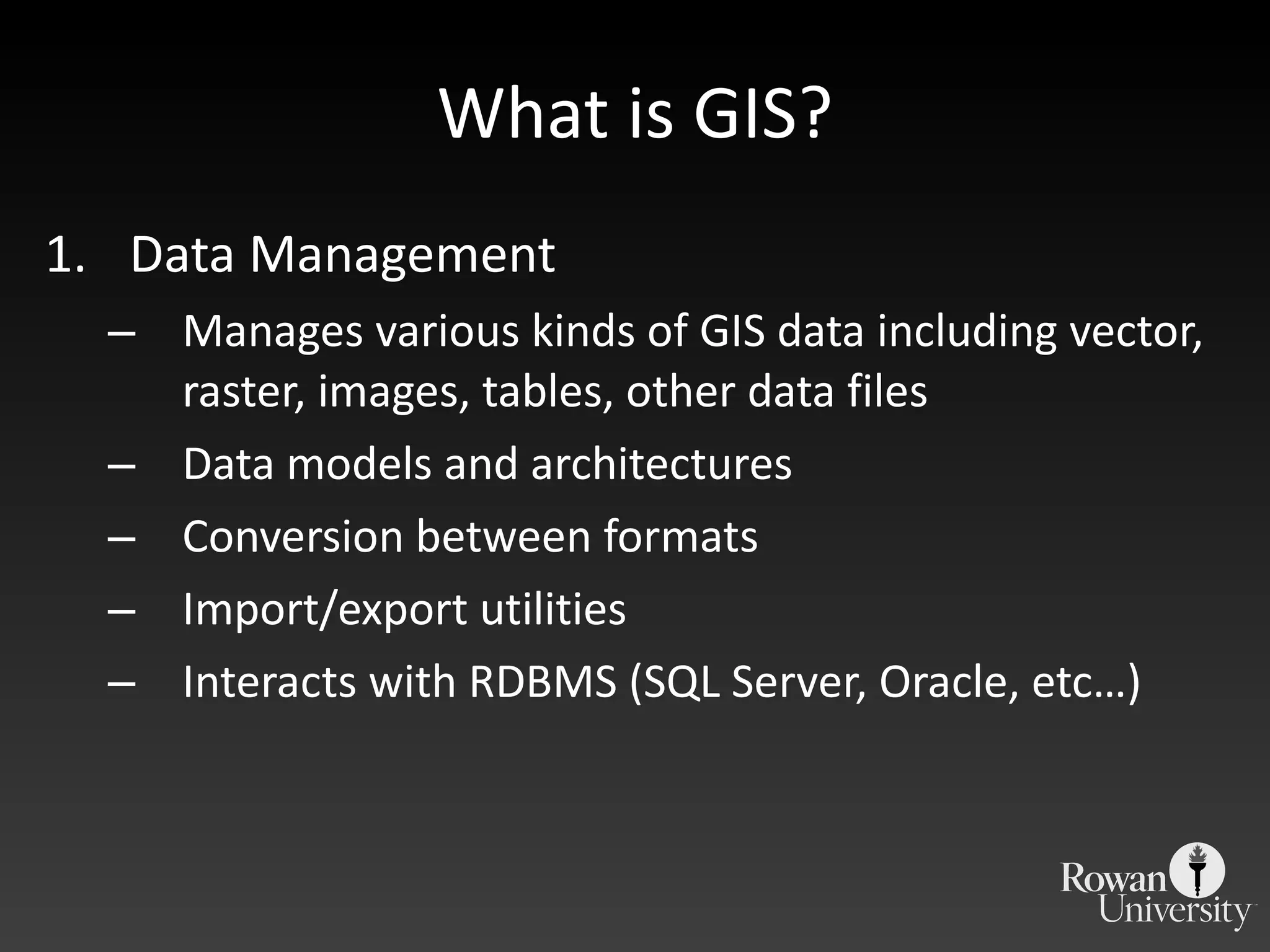 What is GIS? Data Management  Manages various kinds of GIS data including vector, raster, images, tables, other data files Data models and architectures Conversion between formats Import/export utilities Interacts with RDBMS (SQL Server, Oracle, etc…) 