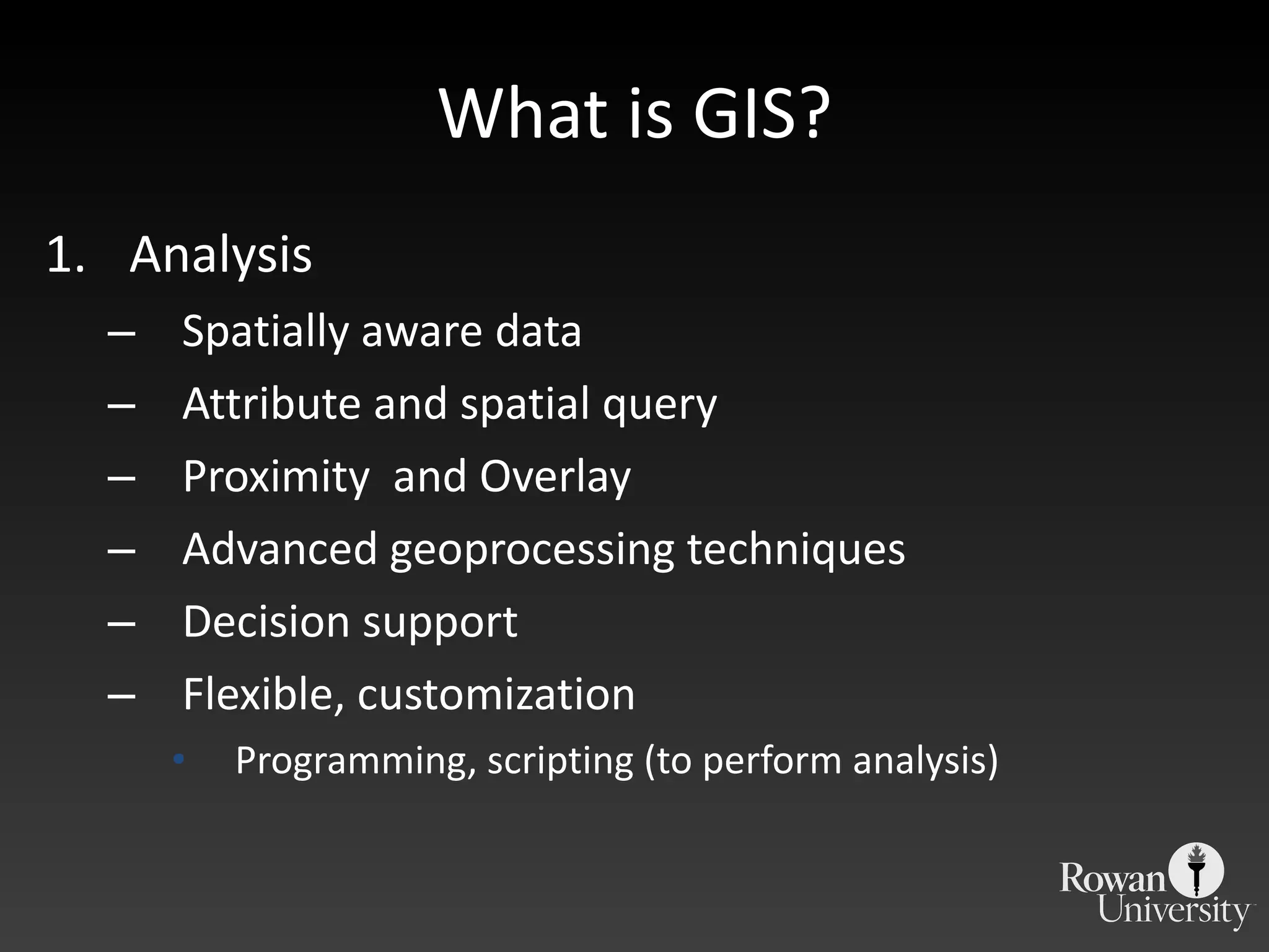 What is GIS? Analysis Spatially aware data Attribute and spatial query Proximity  and Overlay Advanced geoprocessing techniques Decision support Flexible, customization Programming, scripting (to perform analysis) 
