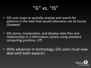 “ G” vs. “IS” GIS uses maps to spatially analyze and search for patterns in the data that would otherwise not be found.  ( Content ) GIS stores, manipulates, and displays data files and relationships in a information system using standard computing practices.  ( IT ) With advances in technology, GIS users must now deal with both aspects! 