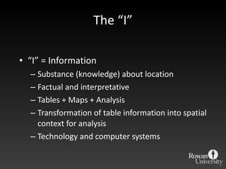 The  “I” “ I” = Information Substance (knowledge) about location Factual and interpretative Tables + Maps + Analysis Transformation of table information into spatial context for analysis Technology and computer systems 