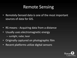 Remote Sensing Remotely-Sensed data is one of the most important sources of data for GIS. RS means - Acquiring data from a distance Usually uses electromagnetic energy sunlight, radar, laser Originally captured on photographic film Recent platforms utilize digital sensors 