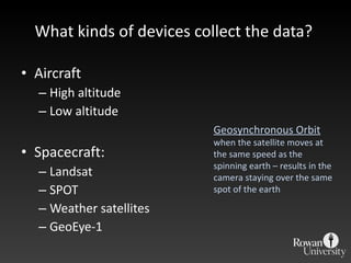 What kinds of devices collect the data?  Aircraft High altitude Low altitude Spacecraft: Landsat SPOT Weather satellites GeoEye-1 Geosynchronous Orbit when the satellite moves at the same speed as the spinning earth – results in the camera staying over the same spot of the earth 