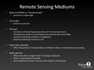 Remote Sensing Mediums Black and White or  “Panchromatic” Sensitive to visible light True Color Similar to color film Infrared  Sensitive to infrared frequencies that can ’t be seen by humans Developed by military for identifying tanks painted with camouflage  Good for evaluating conditions of vegetation Good for evaluating moisture in soil False-color adjusted When frequencies of received data are shifted to allow or enhanced human viewing Multi spectral When more than a single  “band” of energy is captured Color is multi-spectral (3 bands) Some satellites can have 7 or even more  “bands” of sensitivity 