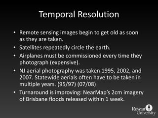 Temporal Resolution Remote sensing images begin to get old as soon as they are taken. Satellites repeatedly circle the earth. Airplanes must be commissioned every time they photograph (expensive). NJ aerial photography was taken 1995, 2002, and  2007. Statewide aerials often have to be taken in multiple years. (95/97) (07/08) Turnaround is improving: NearMap’s 2cm imagery of Brisbane floods released within 1 week. 