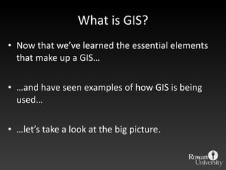 What is GIS? Now that we ’ve learned the essential elements that make up a GIS… … and have seen examples of how GIS is being used… … let ’s take a look at the big picture. 