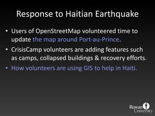 Response to Haitian Earthquake Users of OpenStreetMap volunteered time to update  the map around Port-au-Prince . CrisisCamp volunteers are adding features such as camps, collapsed buildings & recovery efforts. How volunteers are using GIS to help in Haiti. 