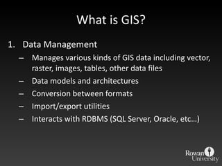What is GIS? Data Management  Manages various kinds of GIS data including vector, raster, images, tables, other data files Data models and architectures Conversion between formats Import/export utilities Interacts with RDBMS (SQL Server, Oracle, etc…) 