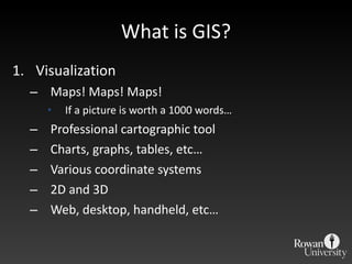 What is GIS? Visualization Maps! Maps! Maps! If a picture is worth a 1000 words… Professional cartographic tool Charts, graphs, tables, etc… Various coordinate systems 2D and 3D Web, desktop, handheld, etc… 