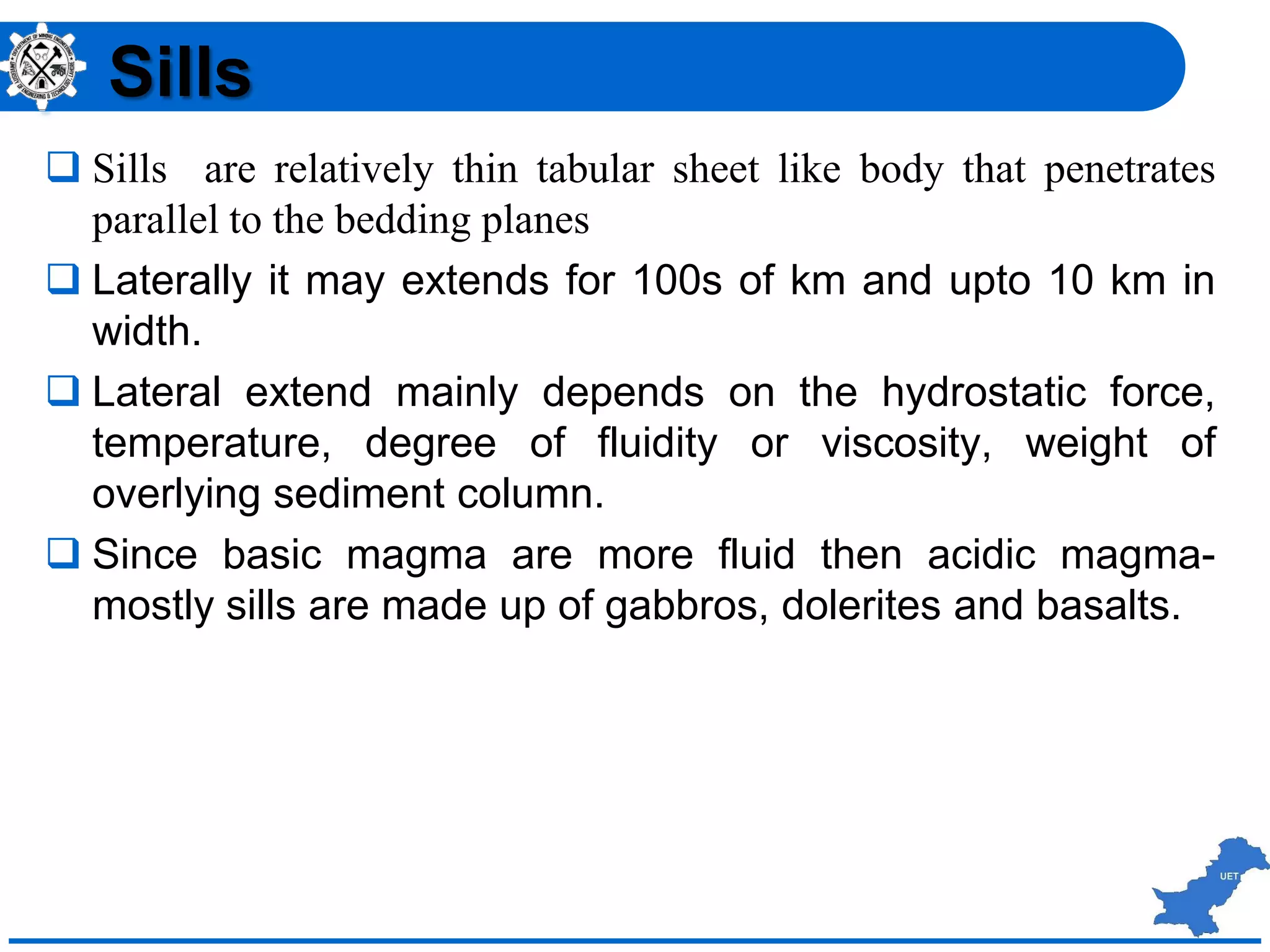  Sills are relatively thin tabular sheet like body that penetrates
parallel to the bedding planes
 Laterally it may extends for 100s of km and upto 10 km in
width.
 Lateral extend mainly depends on the hydrostatic force,
temperature, degree of fluidity or viscosity, weight of
overlying sediment column.
 Since basic magma are more fluid then acidic magma-
mostly sills are made up of gabbros, dolerites and basalts.
Sills
 