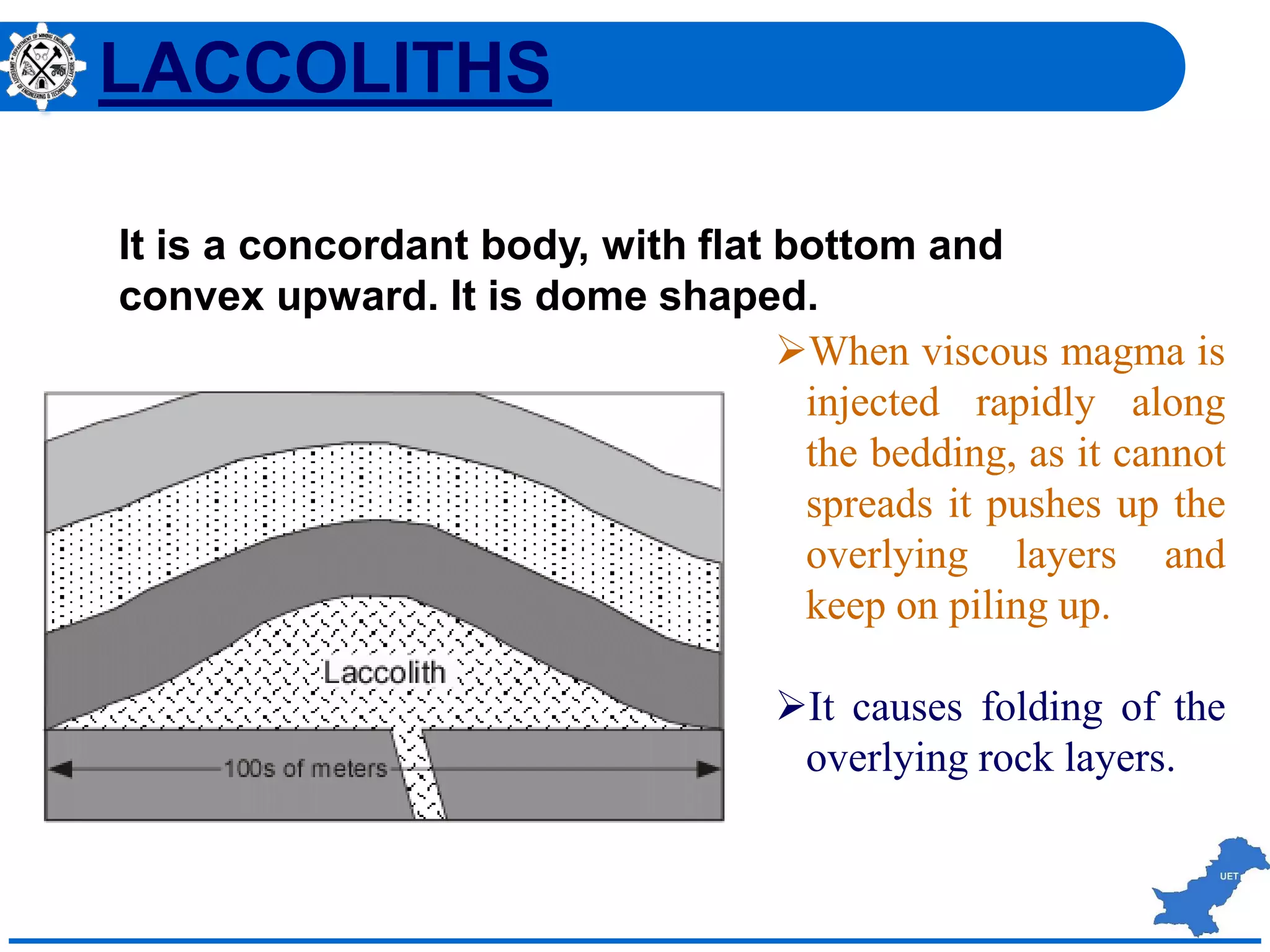 When viscous magma is
injected rapidly along
the bedding, as it cannot
spreads it pushes up the
overlying layers and
keep on piling up.
It causes folding of the
overlying rock layers.
It is a concordant body, with flat bottom and
convex upward. It is dome shaped.
LACCOLITHS
 