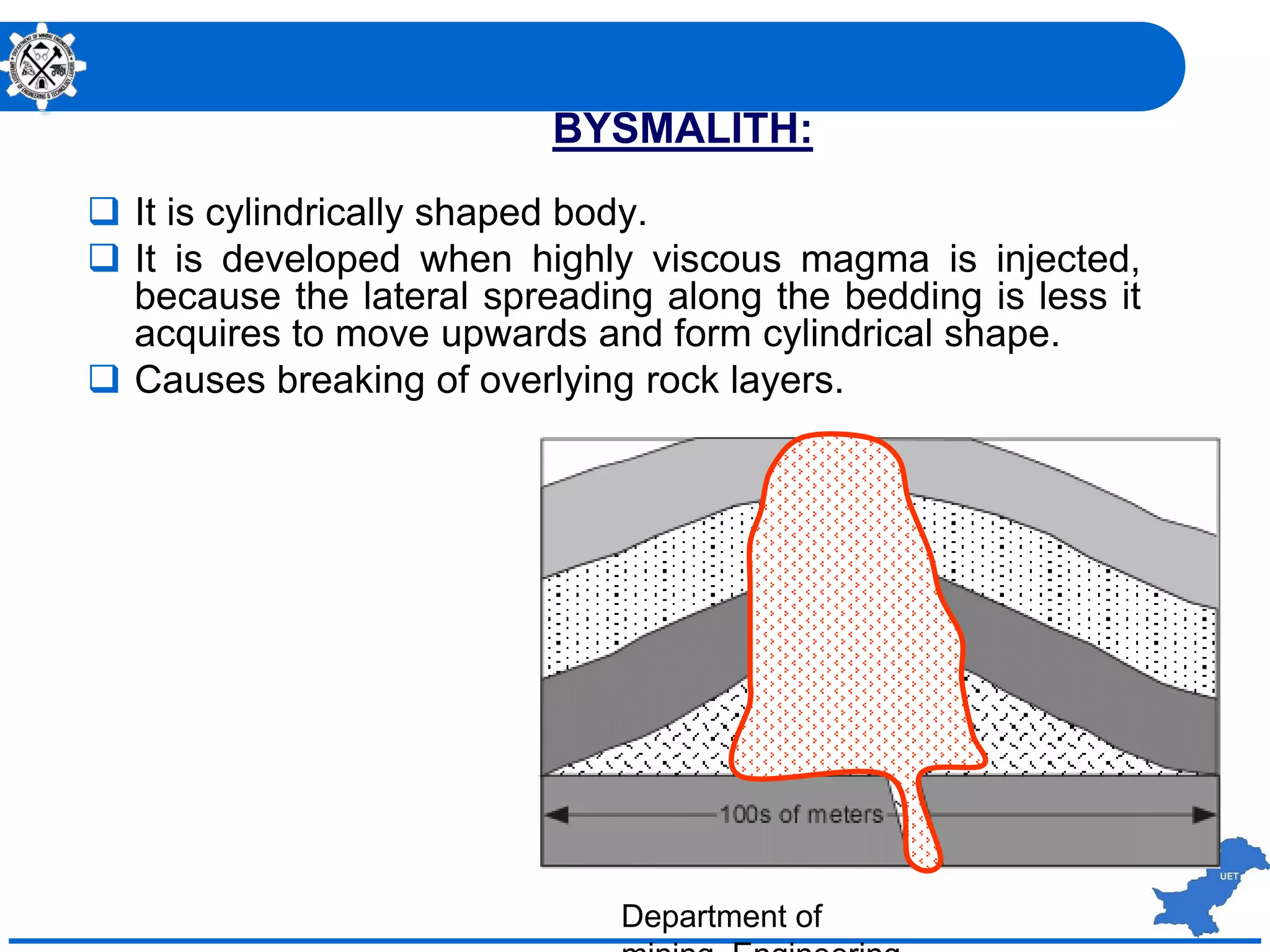 BYSMALITH:
 It is cylindrically shaped body.
 It is developed when highly viscous magma is injected,
because the lateral spreading along the bedding is less it
acquires to move upwards and form cylindrical shape.
 Causes breaking of overlying rock layers.
Department of
 