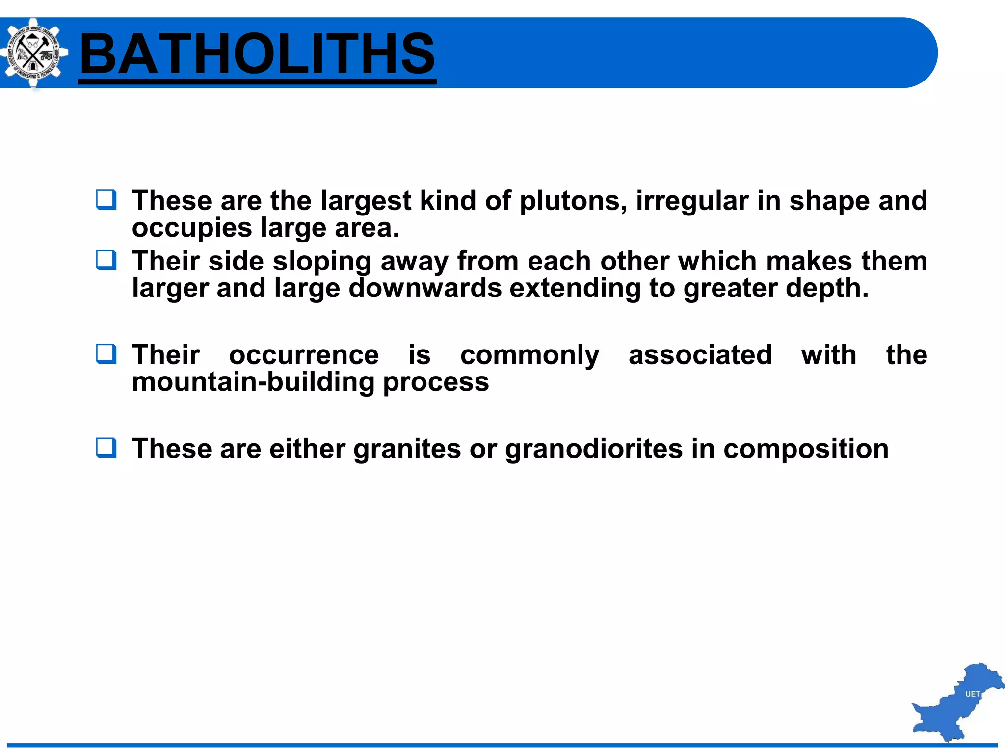  These are the largest kind of plutons, irregular in shape and
occupies large area.
 Their side sloping away from each other which makes them
larger and large downwards extending to greater depth.
 Their occurrence is commonly associated with the
mountain-building process
 These are either granites or granodiorites in composition
BATHOLITHS
 