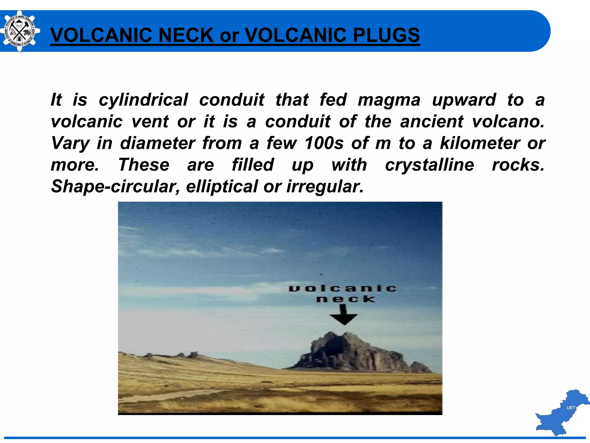 :
It is cylindrical conduit that fed magma upward to a
volcanic vent or it is a conduit of the ancient volcano.
Vary in diameter from a few 100s of m to a kilometer or
more. These are filled up with crystalline rocks.
Shape-circular, elliptical or irregular.
VOLCANIC NECK or VOLCANIC PLUGS
 
