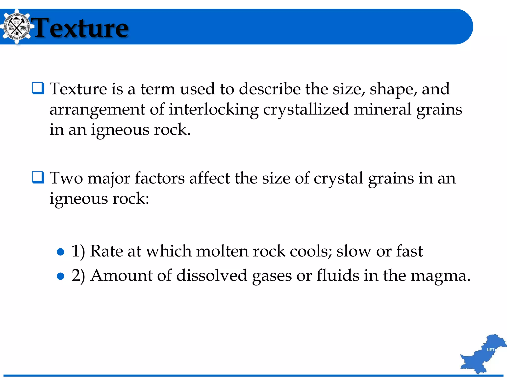 Texture
 Texture is a term used to describe the size, shape, and
arrangement of interlocking crystallized mineral grains
in an igneous rock.
 Two major factors affect the size of crystal grains in an
igneous rock:
 1) Rate at which molten rock cools; slow or fast
 2) Amount of dissolved gases or fluids in the magma.
 