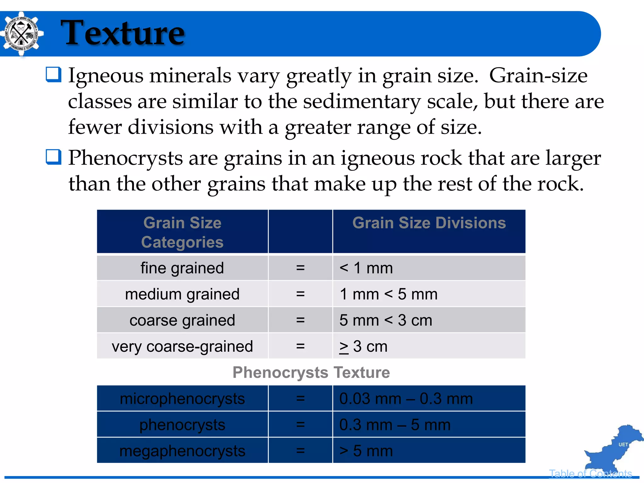Texture
 Igneous minerals vary greatly in grain size. Grain-size
classes are similar to the sedimentary scale, but there are
fewer divisions with a greater range of size.
 Phenocrysts are grains in an igneous rock that are larger
than the other grains that make up the rest of the rock.
Grain Size
Categories
Grain Size Divisions
fine grained = < 1 mm
medium grained = 1 mm < 5 mm
coarse grained = 5 mm < 3 cm
very coarse-grained = > 3 cm
Phenocrysts Texture
microphenocrysts = 0.03 mm – 0.3 mm
phenocrysts = 0.3 mm – 5 mm
megaphenocrysts = > 5 mm
Table of Contents
 