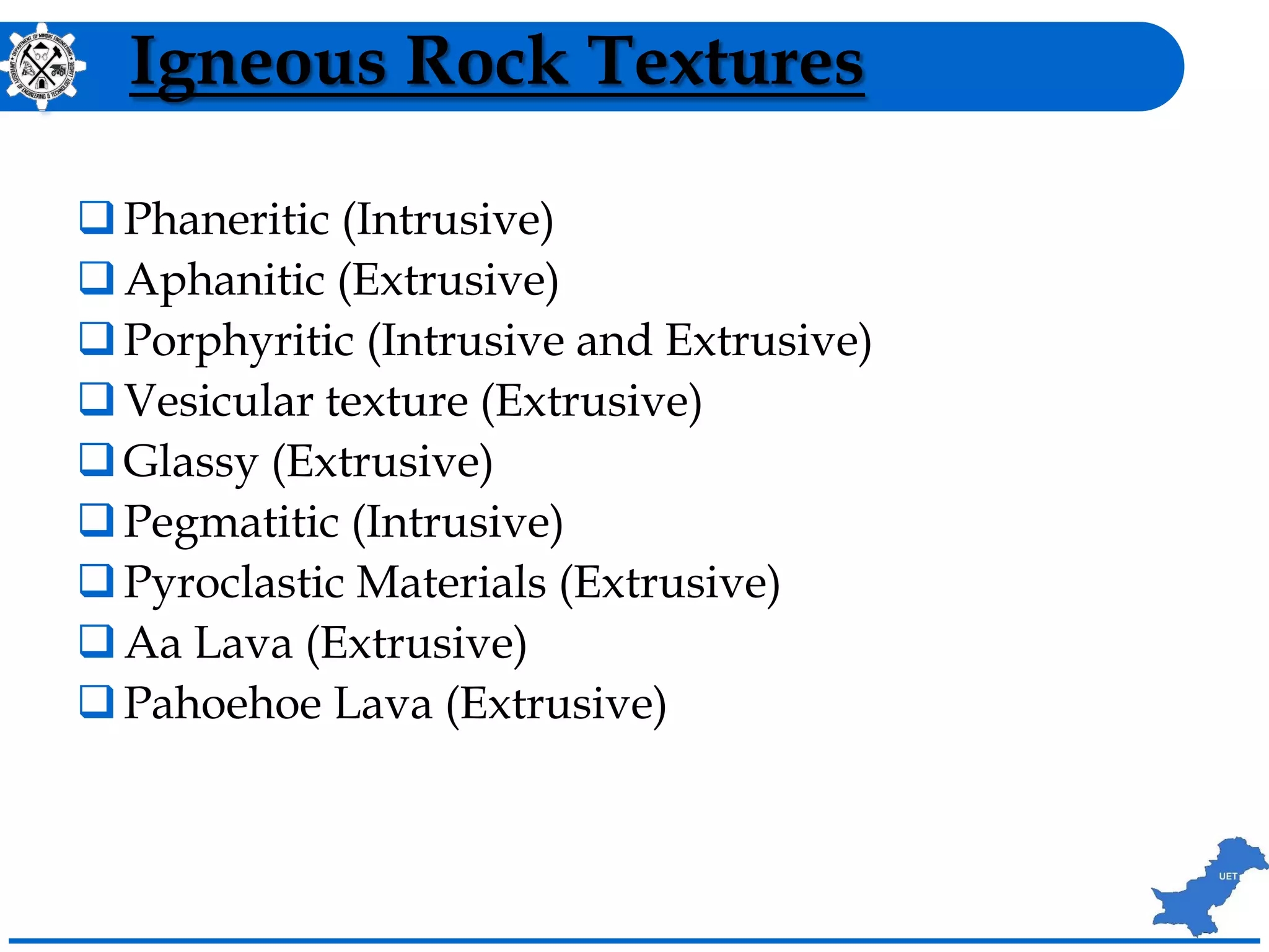 Igneous Rock Textures
Phaneritic (Intrusive)
Aphanitic (Extrusive)
Porphyritic (Intrusive and Extrusive)
Vesicular texture (Extrusive)
Glassy (Extrusive)
Pegmatitic (Intrusive)
Pyroclastic Materials (Extrusive)
Aa Lava (Extrusive)
Pahoehoe Lava (Extrusive)
 