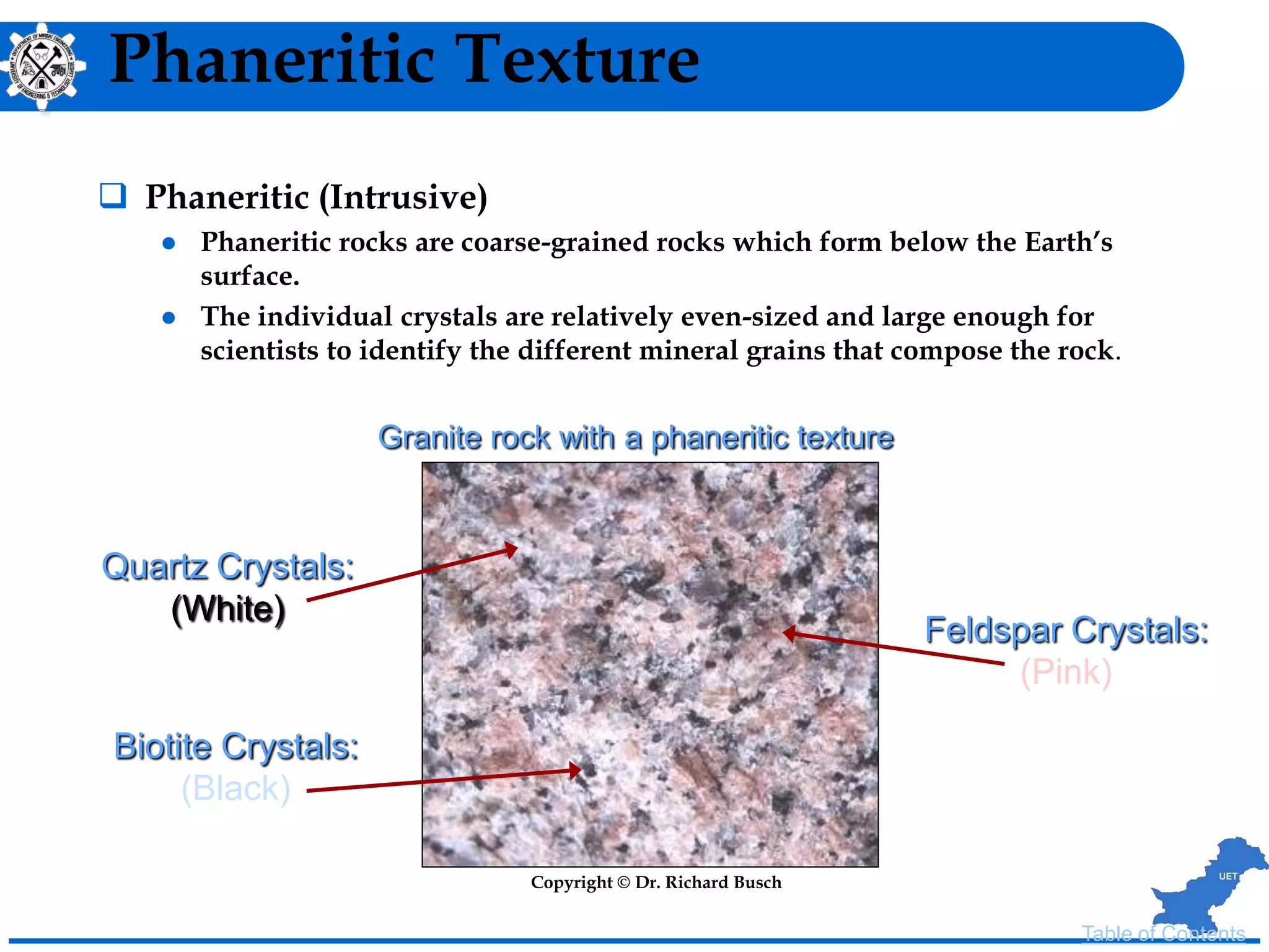 Phaneritic Texture
 Phaneritic (Intrusive)
 Phaneritic rocks are coarse-grained rocks which form below the Earth’s
surface.
 The individual crystals are relatively even-sized and large enough for
scientists to identify the different mineral grains that compose the rock.
Quartz Crystals:
(White)
Feldspar Crystals:
(Pink)
Biotite Crystals:
(Black)
Granite rock with a phaneritic texture
Copyright © Dr. Richard Busch
Table of Contents
 