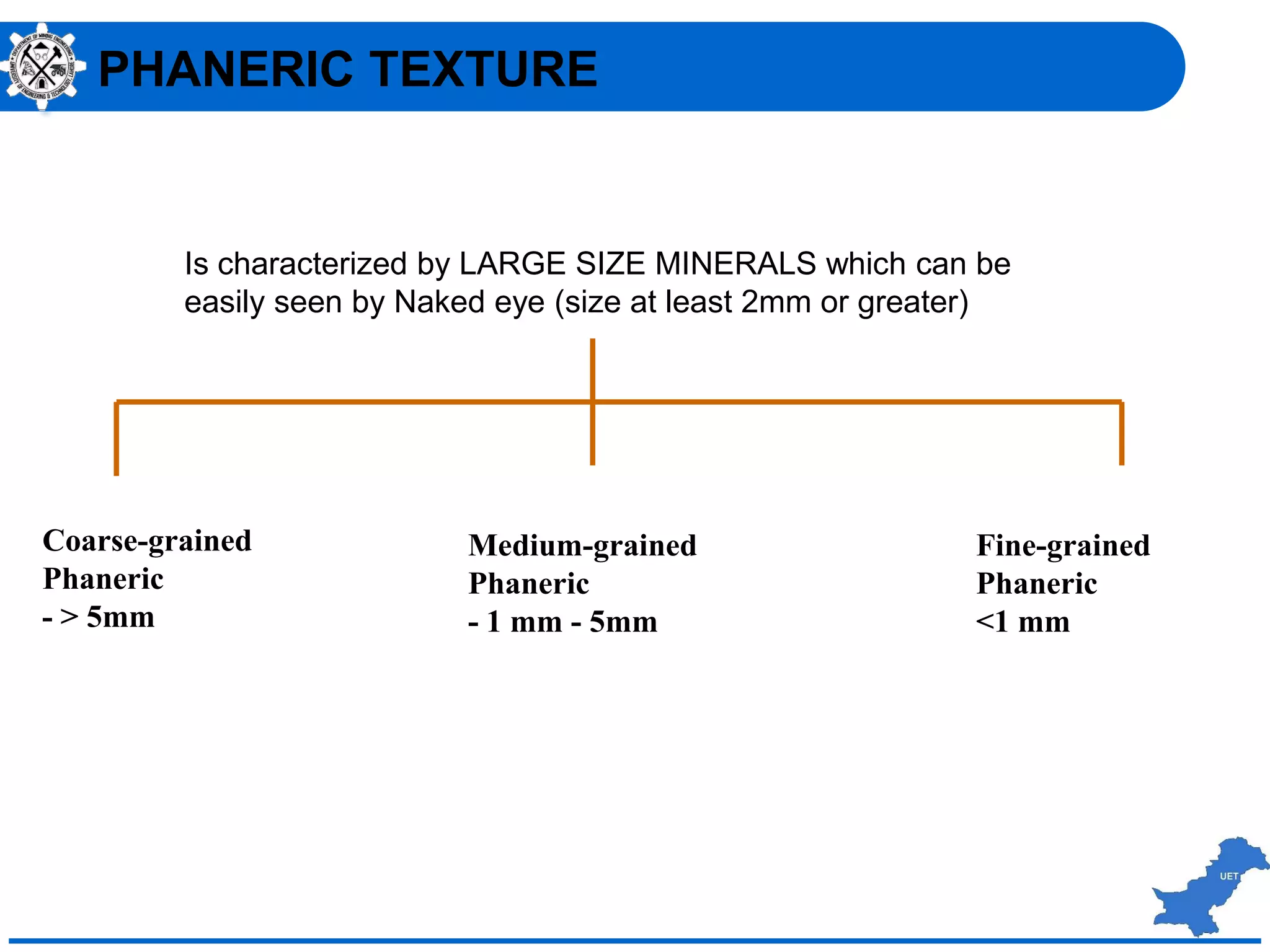Coarse-grained
Phaneric
- > 5mm
Medium-grained
Phaneric
- 1 mm - 5mm
Fine-grained
Phaneric
<1 mm
Is characterized by LARGE SIZE MINERALS which can be
easily seen by Naked eye (size at least 2mm or greater)
PHANERIC TEXTURE
 