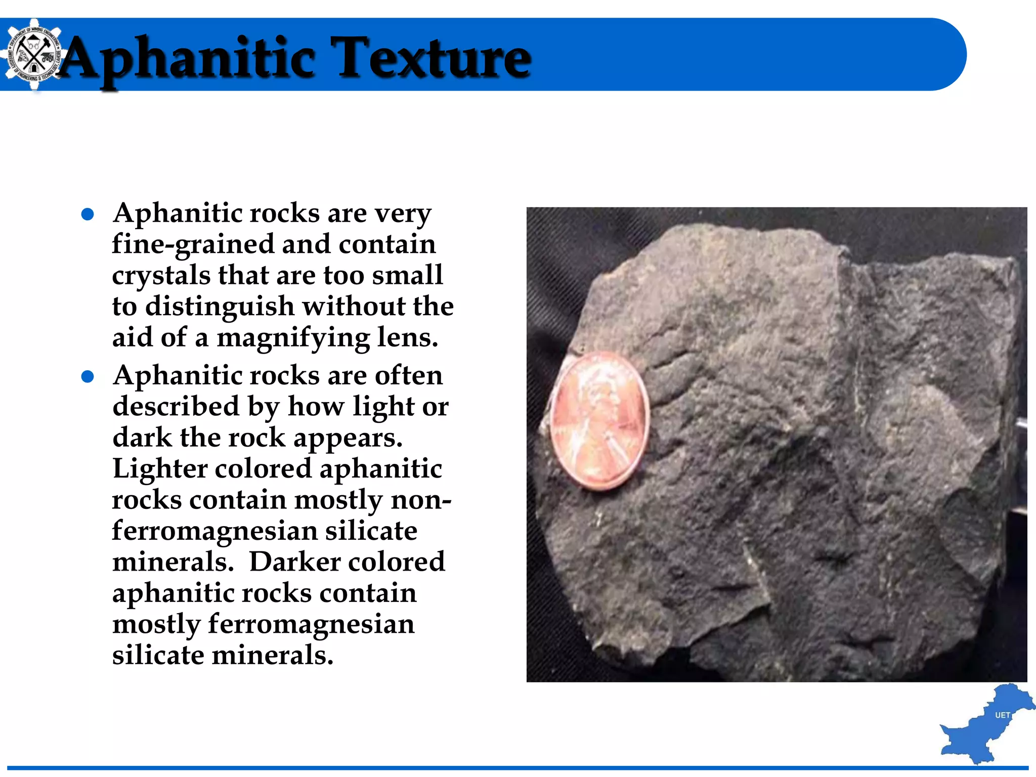 Aphanitic Texture
 Aphanitic rocks are very
fine-grained and contain
crystals that are too small
to distinguish without the
aid of a magnifying lens.
 Aphanitic rocks are often
described by how light or
dark the rock appears.
Lighter colored aphanitic
rocks contain mostly non-
ferromagnesian silicate
minerals. Darker colored
aphanitic rocks contain
mostly ferromagnesian
silicate minerals.
 