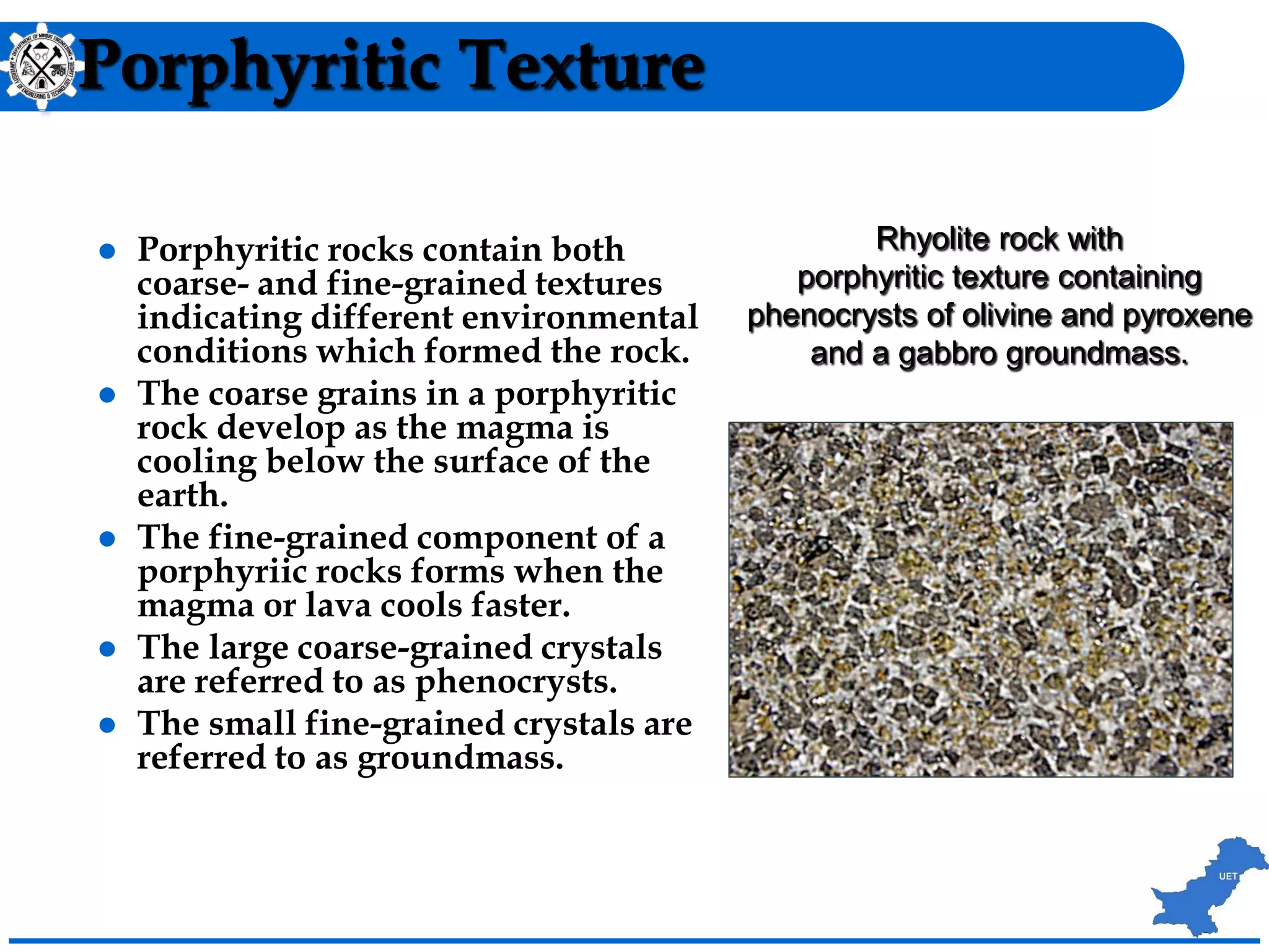 Porphyritic Texture
 Porphyritic rocks contain both
coarse- and fine-grained textures
indicating different environmental
conditions which formed the rock.
 The coarse grains in a porphyritic
rock develop as the magma is
cooling below the surface of the
earth.
 The fine-grained component of a
porphyriic rocks forms when the
magma or lava cools faster.
 The large coarse-grained crystals
are referred to as phenocrysts.
 The small fine-grained crystals are
referred to as groundmass.
Rhyolite rock with
porphyritic texture containing
phenocrysts of olivine and pyroxene
and a gabbro groundmass.
 