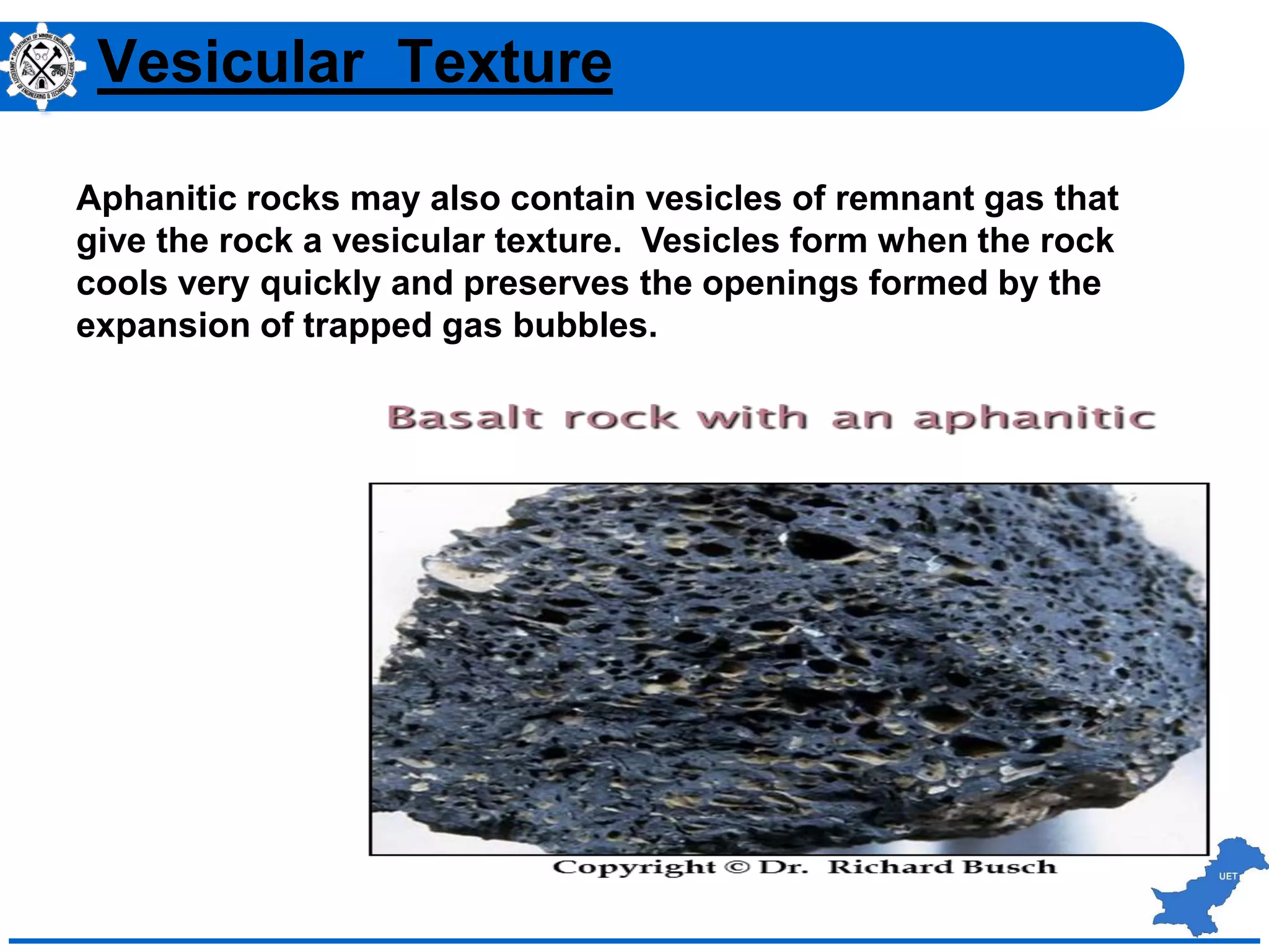 Vesicular Texture
Aphanitic rocks may also contain vesicles of remnant gas that
give the rock a vesicular texture. Vesicles form when the rock
cools very quickly and preserves the openings formed by the
expansion of trapped gas bubbles.
 