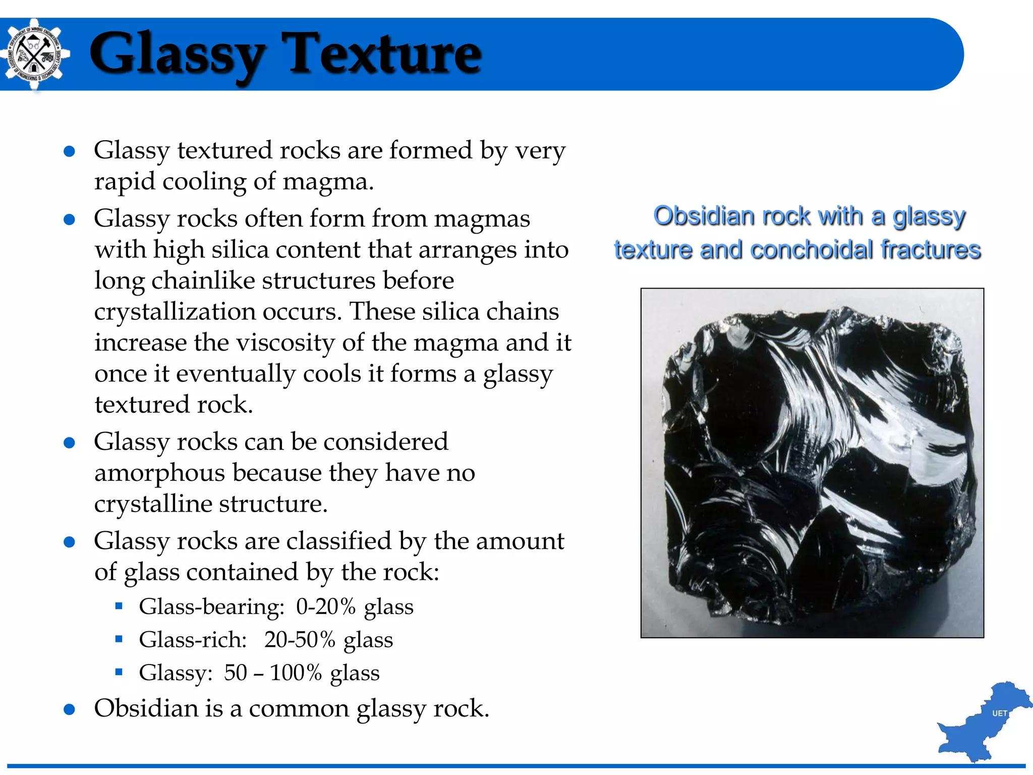 Glassy Texture
 Glassy textured rocks are formed by very
rapid cooling of magma.
 Glassy rocks often form from magmas
with high silica content that arranges into
long chainlike structures before
crystallization occurs. These silica chains
increase the viscosity of the magma and it
once it eventually cools it forms a glassy
textured rock.
 Glassy rocks can be considered
amorphous because they have no
crystalline structure.
 Glassy rocks are classified by the amount
of glass contained by the rock:
 Glass-bearing: 0-20% glass
 Glass-rich: 20-50% glass
 Glassy: 50 – 100% glass
 Obsidian is a common glassy rock.
Obsidian rock with a glassy
texture and conchoidal fractures
 