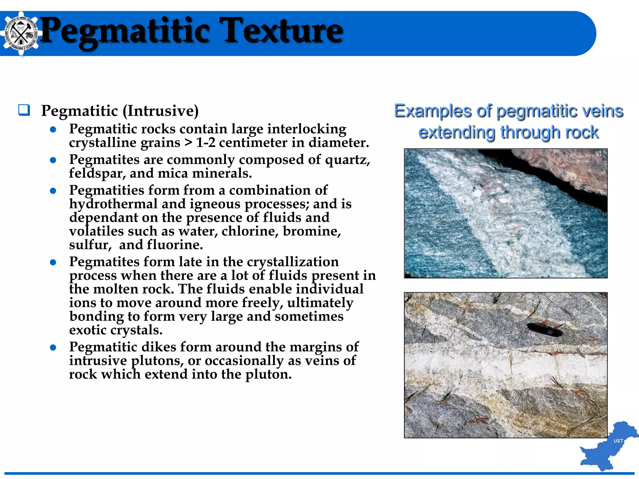 Pegmatitic Texture
 Pegmatitic (Intrusive)
 Pegmatitic rocks contain large interlocking
crystalline grains > 1-2 centimeter in diameter.
 Pegmatites are commonly composed of quartz,
feldspar, and mica minerals.
 Pegmatities form from a combination of
hydrothermal and igneous processes; and is
dependant on the presence of fluids and
volatiles such as water, chlorine, bromine,
sulfur, and fluorine.
 Pegmatites form late in the crystallization
process when there are a lot of fluids present in
the molten rock. The fluids enable individual
ions to move around more freely, ultimately
bonding to form very large and sometimes
exotic crystals.
 Pegmatitic dikes form around the margins of
intrusive plutons, or occasionally as veins of
rock which extend into the pluton.
Examples of pegmatitic veins
extending through rock
 