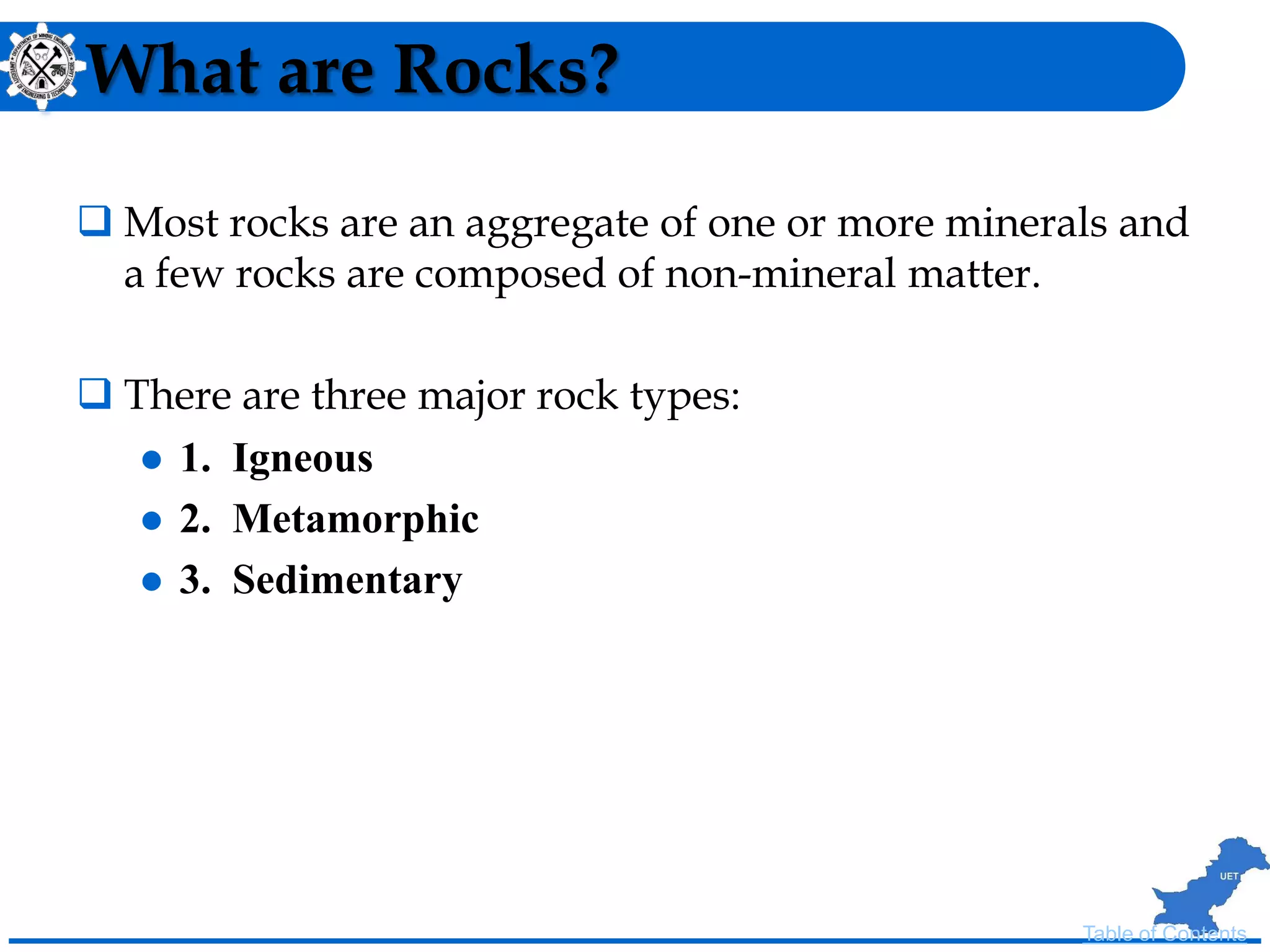 What are Rocks?
 Most rocks are an aggregate of one or more minerals and
a few rocks are composed of non-mineral matter.
 There are three major rock types:
 1. Igneous
 2. Metamorphic
 3. Sedimentary
Table of Contents
 