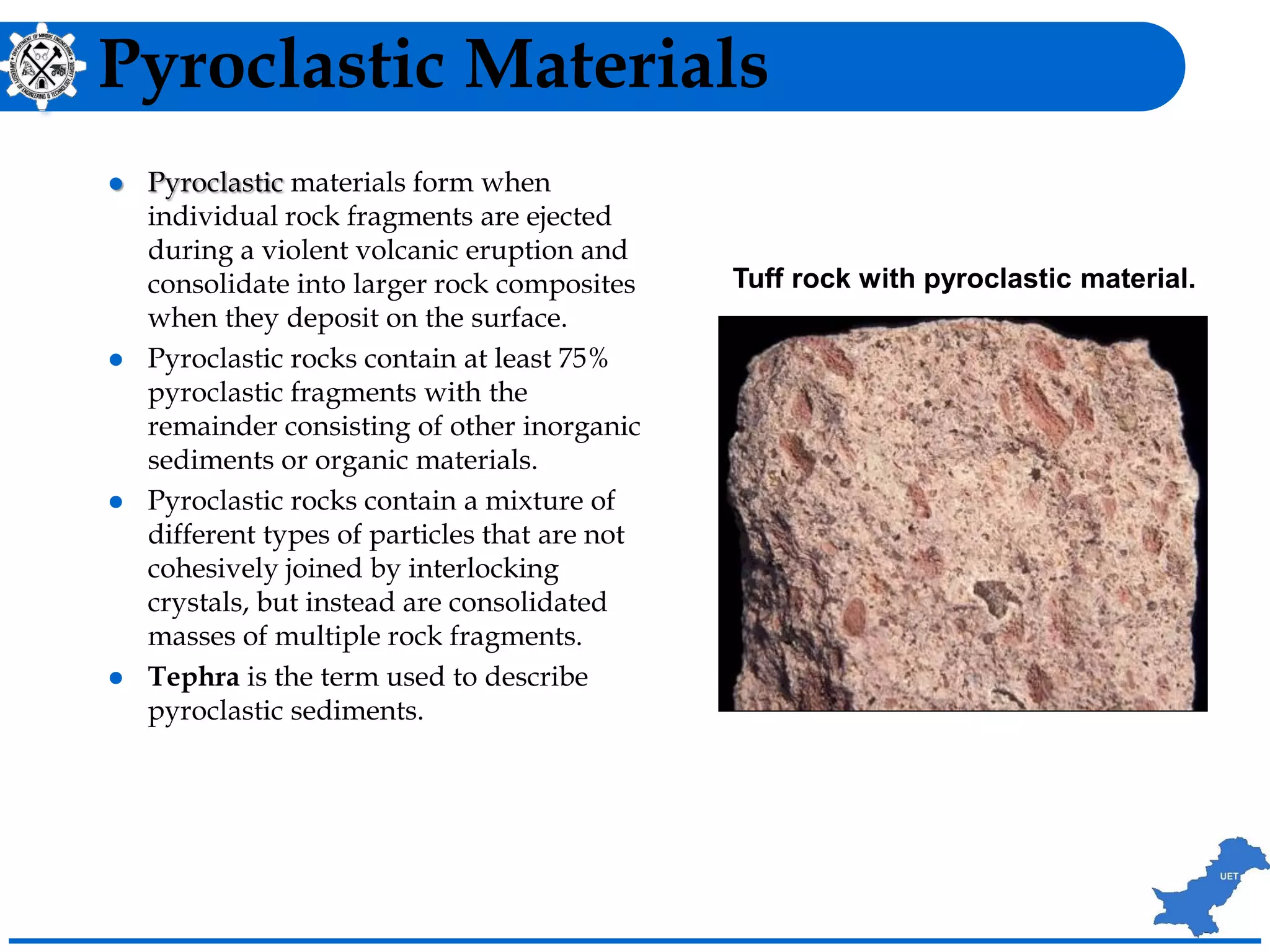 Pyroclastic Materials
 Pyroclastic materials form when
individual rock fragments are ejected
during a violent volcanic eruption and
consolidate into larger rock composites
when they deposit on the surface.
 Pyroclastic rocks contain at least 75%
pyroclastic fragments with the
remainder consisting of other inorganic
sediments or organic materials.
 Pyroclastic rocks contain a mixture of
different types of particles that are not
cohesively joined by interlocking
crystals, but instead are consolidated
masses of multiple rock fragments.
 Tephra is the term used to describe
pyroclastic sediments.
Tuff rock with pyroclastic material.
 