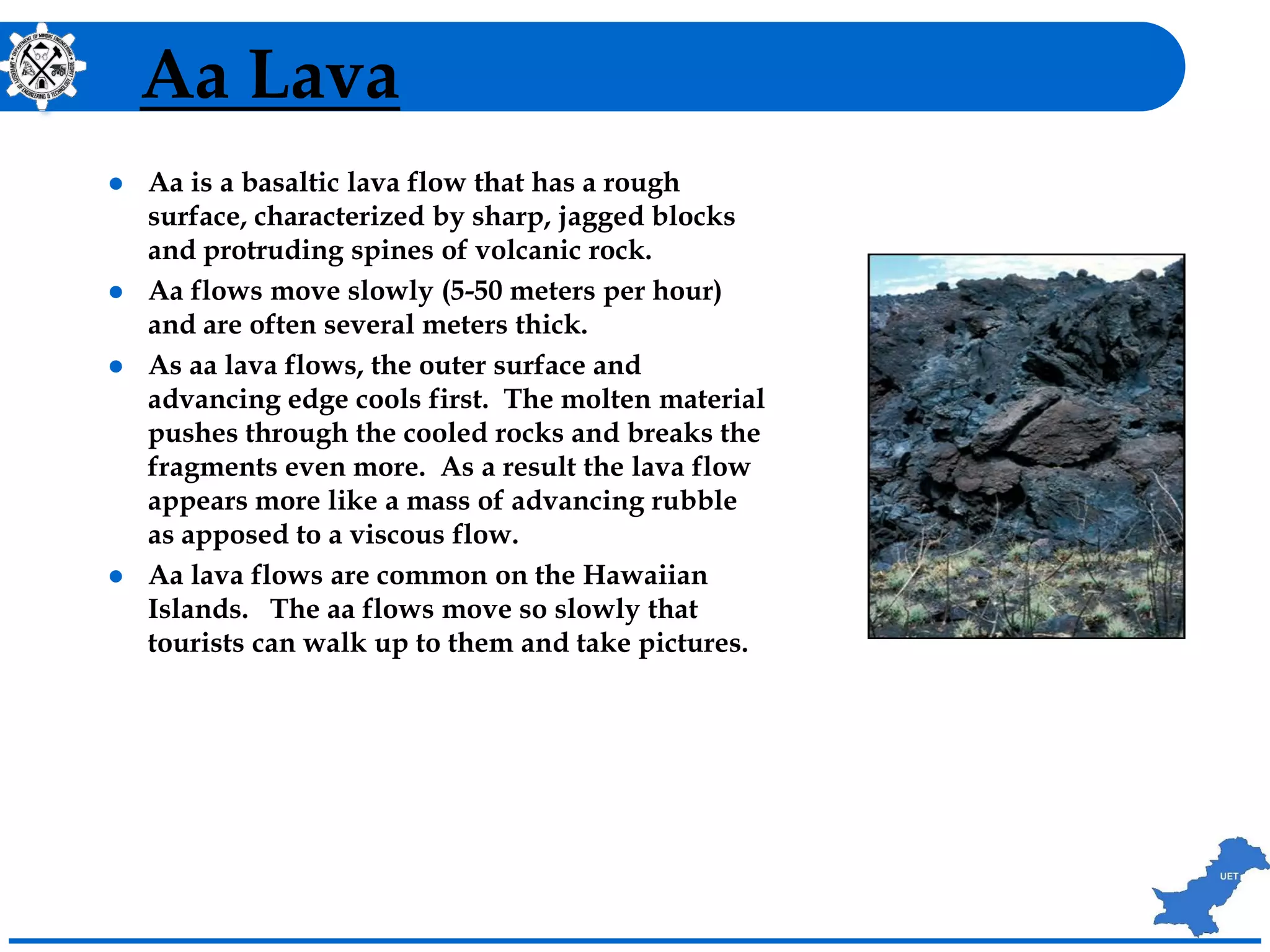 Aa Lava
 Aa is a basaltic lava flow that has a rough
surface, characterized by sharp, jagged blocks
and protruding spines of volcanic rock.
 Aa flows move slowly (5-50 meters per hour)
and are often several meters thick.
 As aa lava flows, the outer surface and
advancing edge cools first. The molten material
pushes through the cooled rocks and breaks the
fragments even more. As a result the lava flow
appears more like a mass of advancing rubble
as apposed to a viscous flow.
 Aa lava flows are common on the Hawaiian
Islands. The aa flows move so slowly that
tourists can walk up to them and take pictures.
 