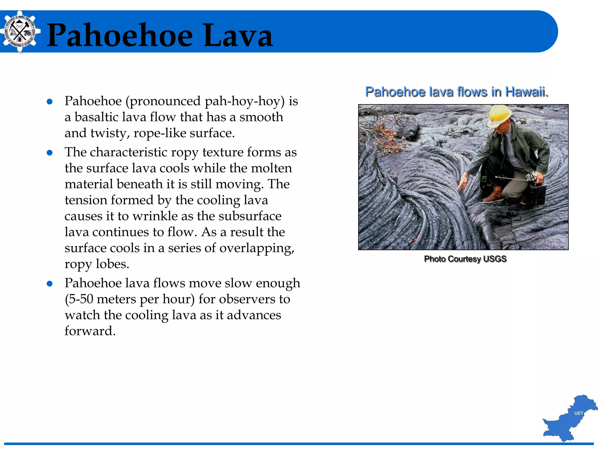 Pahoehoe Lava
 Pahoehoe (pronounced pah-hoy-hoy) is
a basaltic lava flow that has a smooth
and twisty, rope-like surface.
 The characteristic ropy texture forms as
the surface lava cools while the molten
material beneath it is still moving. The
tension formed by the cooling lava
causes it to wrinkle as the subsurface
lava continues to flow. As a result the
surface cools in a series of overlapping,
ropy lobes.
 Pahoehoe lava flows move slow enough
(5-50 meters per hour) for observers to
watch the cooling lava as it advances
forward.
Photo Courtesy USGS
Pahoehoe lava flows in Hawaii.
 