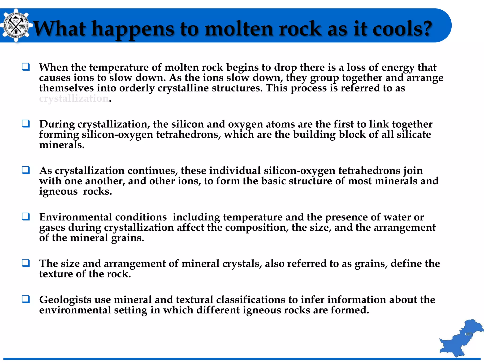 What happens to molten rock as it cools?
 When the temperature of molten rock begins to drop there is a loss of energy that
causes ions to slow down. As the ions slow down, they group together and arrange
themselves into orderly crystalline structures. This process is referred to as
crystallization.
 During crystallization, the silicon and oxygen atoms are the first to link together
forming silicon-oxygen tetrahedrons, which are the building block of all silicate
minerals.
 As crystallization continues, these individual silicon-oxygen tetrahedrons join
with one another, and other ions, to form the basic structure of most minerals and
igneous rocks.
 Environmental conditions including temperature and the presence of water or
gases during crystallization affect the composition, the size, and the arrangement
of the mineral grains.
 The size and arrangement of mineral crystals, also referred to as grains, define the
texture of the rock.
 Geologists use mineral and textural classifications to infer information about the
environmental setting in which different igneous rocks are formed.
 