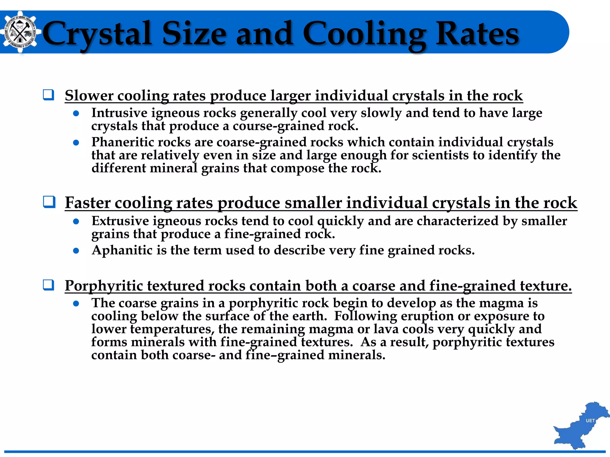 Crystal Size and Cooling Rates
 Slower cooling rates produce larger individual crystals in the rock
 Intrusive igneous rocks generally cool very slowly and tend to have large
crystals that produce a course-grained rock.
 Phaneritic rocks are coarse-grained rocks which contain individual crystals
that are relatively even in size and large enough for scientists to identify the
different mineral grains that compose the rock.
 Faster cooling rates produce smaller individual crystals in the rock
 Extrusive igneous rocks tend to cool quickly and are characterized by smaller
grains that produce a fine-grained rock.
 Aphanitic is the term used to describe very fine grained rocks.
 Porphyritic textured rocks contain both a coarse and fine-grained texture.
 The coarse grains in a porphyritic rock begin to develop as the magma is
cooling below the surface of the earth. Following eruption or exposure to
lower temperatures, the remaining magma or lava cools very quickly and
forms minerals with fine-grained textures. As a result, porphyritic textures
contain both coarse- and fine–grained minerals.
 