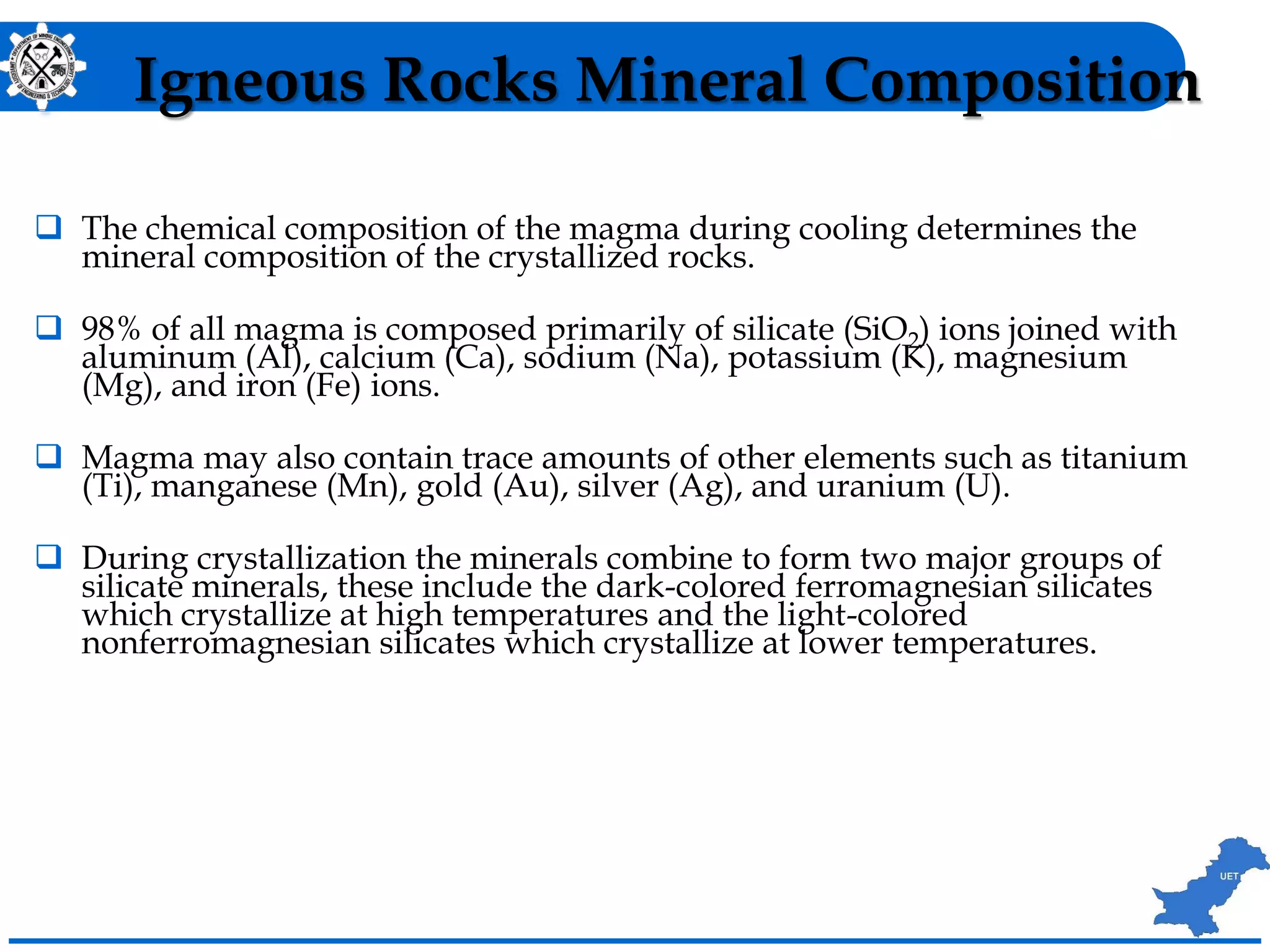 Igneous Rocks Mineral Composition
 The chemical composition of the magma during cooling determines the
mineral composition of the crystallized rocks.
 98% of all magma is composed primarily of silicate (SiO2) ions joined with
aluminum (Al), calcium (Ca), sodium (Na), potassium (K), magnesium
(Mg), and iron (Fe) ions.
 Magma may also contain trace amounts of other elements such as titanium
(Ti), manganese (Mn), gold (Au), silver (Ag), and uranium (U).
 During crystallization the minerals combine to form two major groups of
silicate minerals, these include the dark-colored ferromagnesian silicates
which crystallize at high temperatures and the light-colored
nonferromagnesian silicates which crystallize at lower temperatures.
 