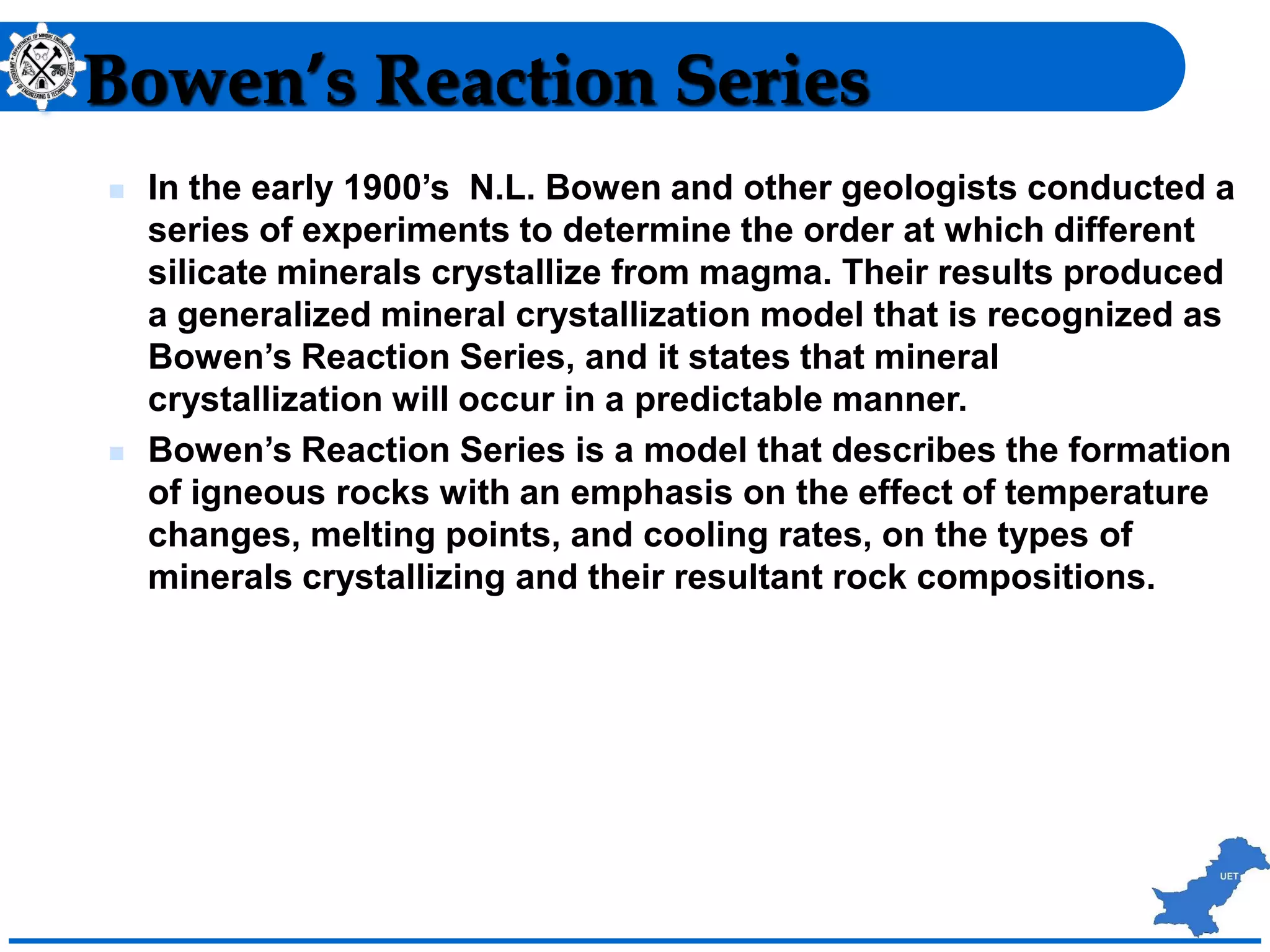 Bowen’s Reaction Series
 In the early 1900’s N.L. Bowen and other geologists conducted a
series of experiments to determine the order at which different
silicate minerals crystallize from magma. Their results produced
a generalized mineral crystallization model that is recognized as
Bowen’s Reaction Series, and it states that mineral
crystallization will occur in a predictable manner.
 Bowen’s Reaction Series is a model that describes the formation
of igneous rocks with an emphasis on the effect of temperature
changes, melting points, and cooling rates, on the types of
minerals crystallizing and their resultant rock compositions.
 