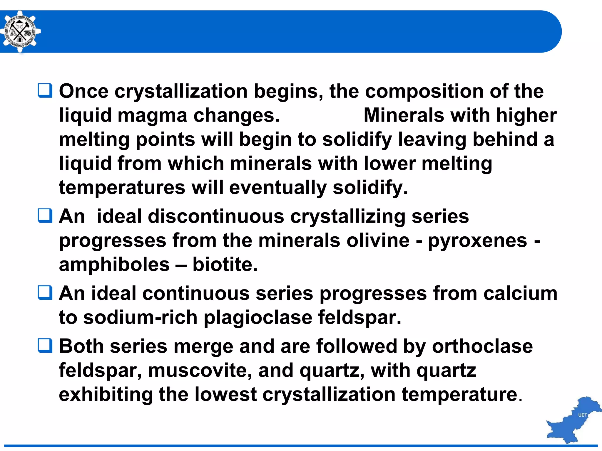  Once crystallization begins, the composition of the
liquid magma changes. Minerals with higher
melting points will begin to solidify leaving behind a
liquid from which minerals with lower melting
temperatures will eventually solidify.
 An ideal discontinuous crystallizing series
progresses from the minerals olivine - pyroxenes -
amphiboles – biotite.
 An ideal continuous series progresses from calcium
to sodium-rich plagioclase feldspar.
 Both series merge and are followed by orthoclase
feldspar, muscovite, and quartz, with quartz
exhibiting the lowest crystallization temperature.
 