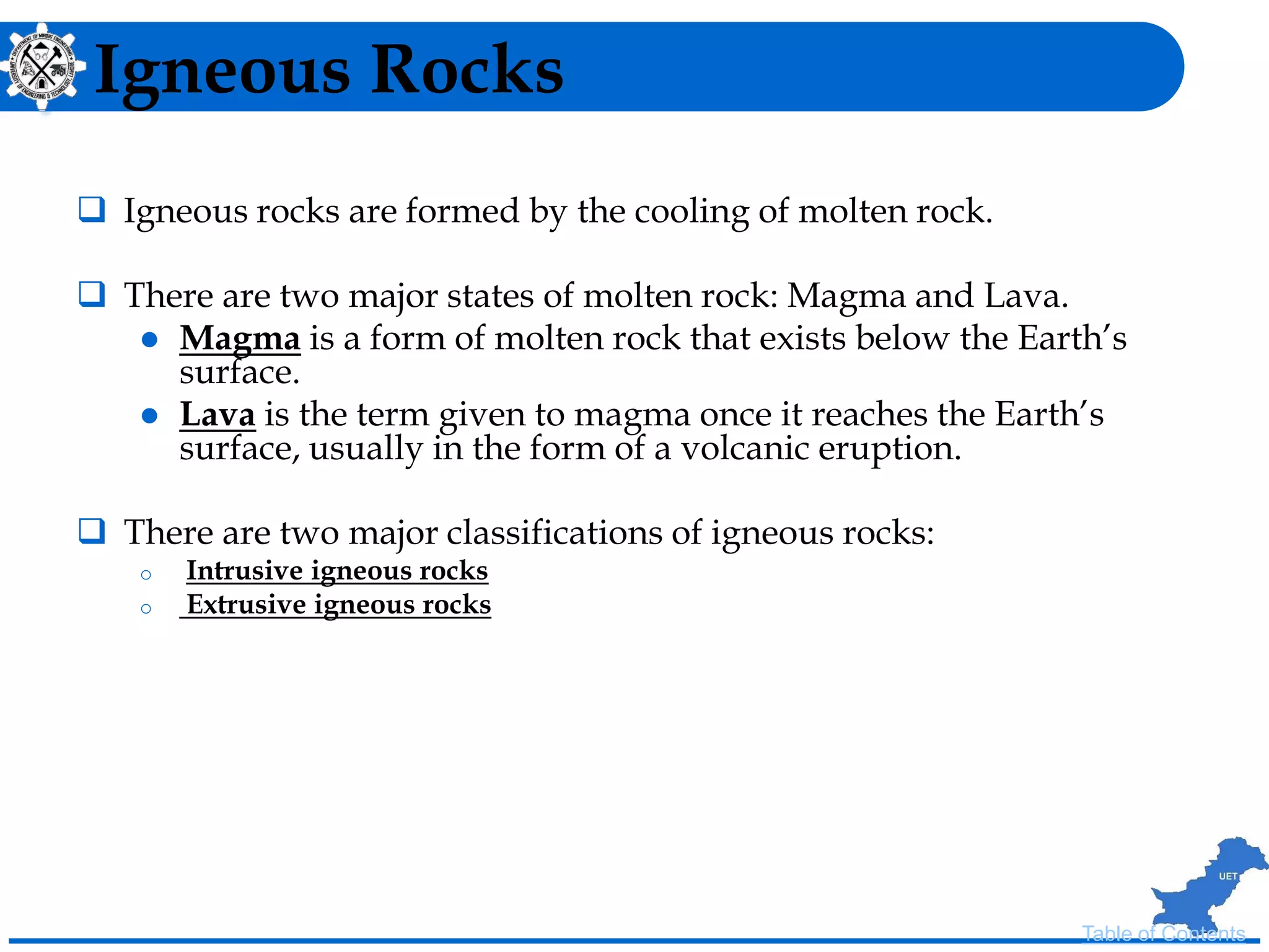 Igneous Rocks
 Igneous rocks are formed by the cooling of molten rock.
 There are two major states of molten rock: Magma and Lava.
 Magma is a form of molten rock that exists below the Earth’s
surface.
 Lava is the term given to magma once it reaches the Earth’s
surface, usually in the form of a volcanic eruption.
 There are two major classifications of igneous rocks:
o Intrusive igneous rocks
o Extrusive igneous rocks
Table of Contents
 