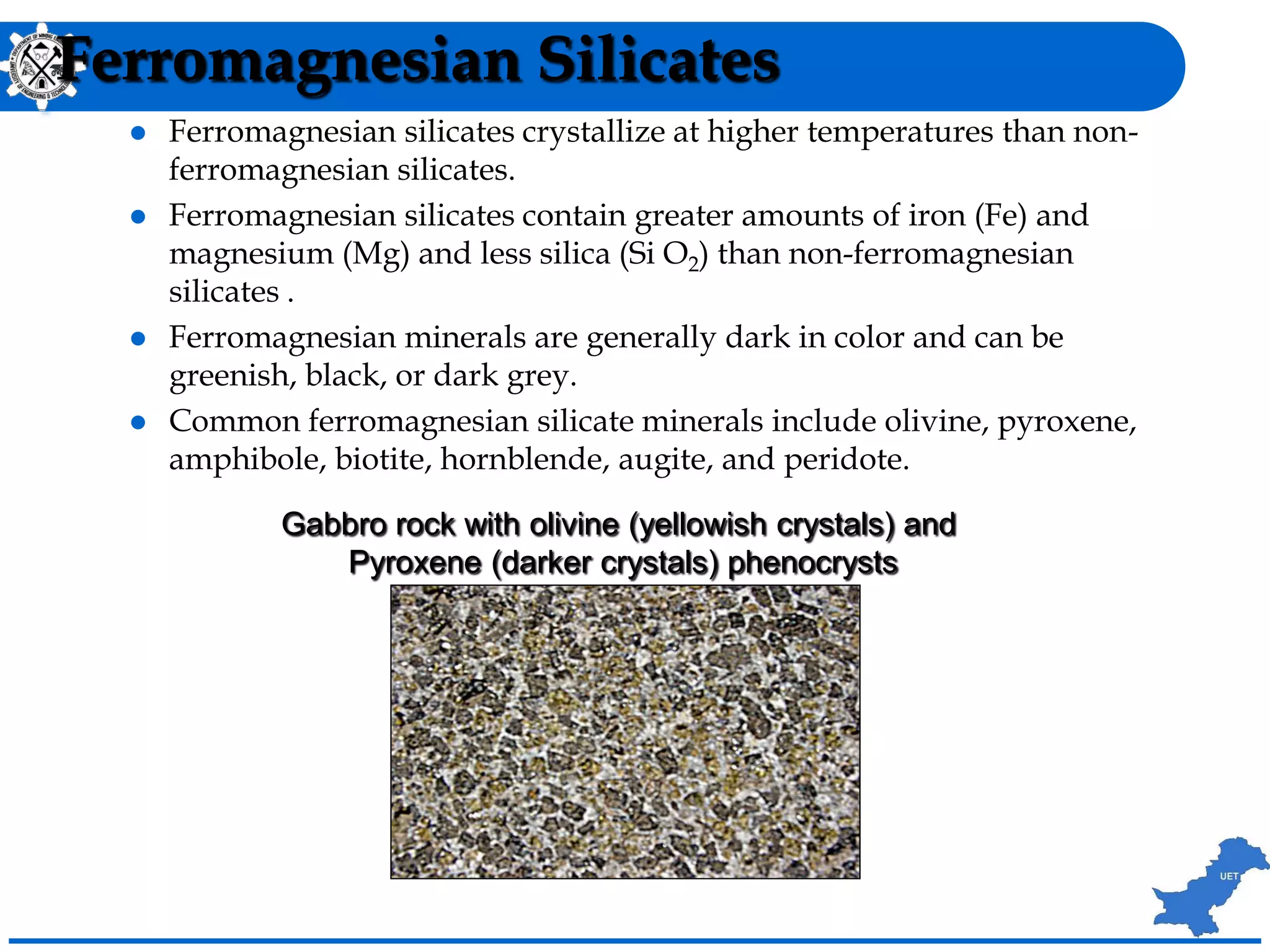 Ferromagnesian Silicates
 Ferromagnesian silicates crystallize at higher temperatures than non-
ferromagnesian silicates.
 Ferromagnesian silicates contain greater amounts of iron (Fe) and
magnesium (Mg) and less silica (Si O2) than non-ferromagnesian
silicates .
 Ferromagnesian minerals are generally dark in color and can be
greenish, black, or dark grey.
 Common ferromagnesian silicate minerals include olivine, pyroxene,
amphibole, biotite, hornblende, augite, and peridote.
Gabbro rock with olivine (yellowish crystals) and
Pyroxene (darker crystals) phenocrysts
 