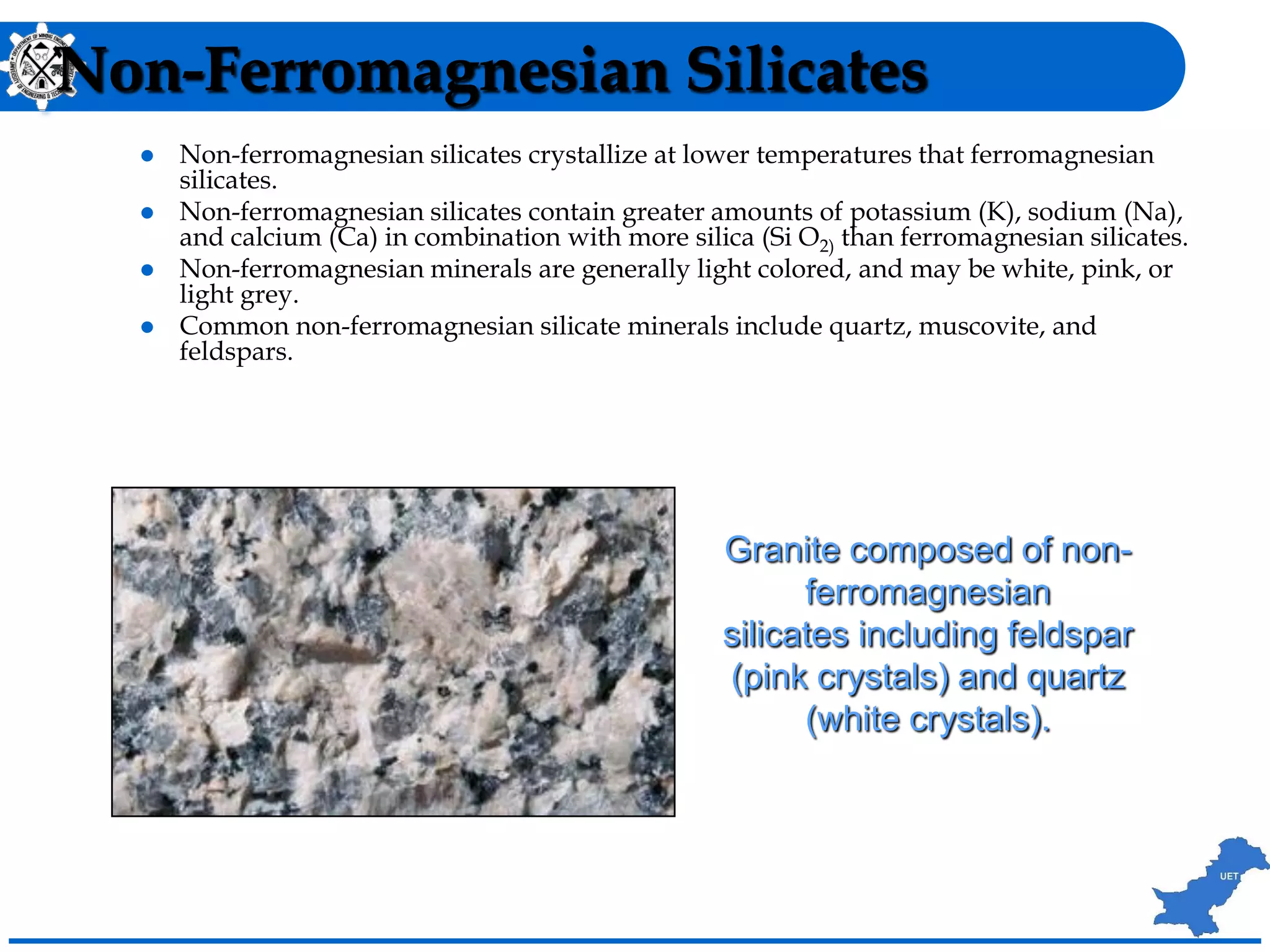 Non-Ferromagnesian Silicates
 Non-ferromagnesian silicates crystallize at lower temperatures that ferromagnesian
silicates.
 Non-ferromagnesian silicates contain greater amounts of potassium (K), sodium (Na),
and calcium (Ca) in combination with more silica (Si O2) than ferromagnesian silicates.
 Non-ferromagnesian minerals are generally light colored, and may be white, pink, or
light grey.
 Common non-ferromagnesian silicate minerals include quartz, muscovite, and
feldspars.
Granite composed of non-
ferromagnesian
silicates including feldspar
(pink crystals) and quartz
(white crystals).
 