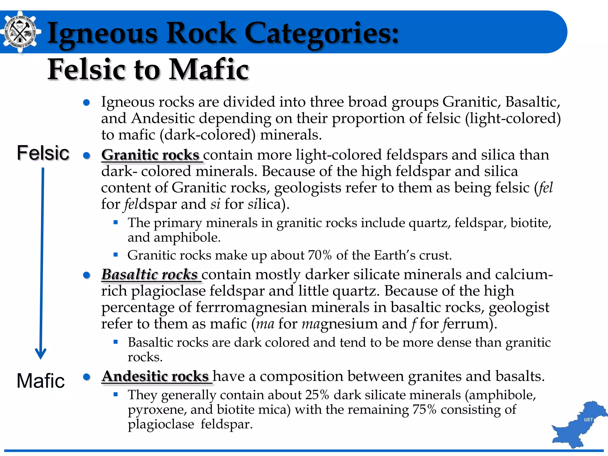 Igneous Rock Categories:
Felsic to Mafic
 Igneous rocks are divided into three broad groups Granitic, Basaltic,
and Andesitic depending on their proportion of felsic (light-colored)
to mafic (dark-colored) minerals.
 Granitic rocks contain more light-colored feldspars and silica than
dark- colored minerals. Because of the high feldspar and silica
content of Granitic rocks, geologists refer to them as being felsic (fel
for feldspar and si for silica).
 The primary minerals in granitic rocks include quartz, feldspar, biotite,
and amphibole.
 Granitic rocks make up about 70% of the Earth’s crust.
 Basaltic rocks contain mostly darker silicate minerals and calcium-
rich plagioclase feldspar and little quartz. Because of the high
percentage of ferrromagnesian minerals in basaltic rocks, geologist
refer to them as mafic (ma for magnesium and f for ferrum).
 Basaltic rocks are dark colored and tend to be more dense than granitic
rocks.
 Andesitic rocks have a composition between granites and basalts.
 They generally contain about 25% dark silicate minerals (amphibole,
pyroxene, and biotite mica) with the remaining 75% consisting of
plagioclase feldspar.
Felsic
Mafic
 