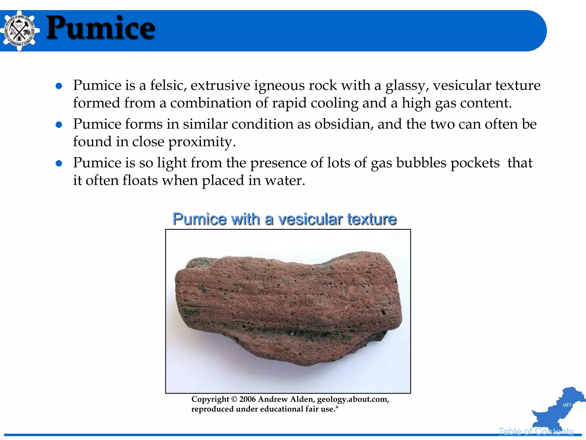 Pumice
 Pumice is a felsic, extrusive igneous rock with a glassy, vesicular texture
formed from a combination of rapid cooling and a high gas content.
 Pumice forms in similar condition as obsidian, and the two can often be
found in close proximity.
 Pumice is so light from the presence of lots of gas bubbles pockets that
it often floats when placed in water.
Copyright © 2006 Andrew Alden, geology.about.com,
reproduced under educational fair use."
Pumice with a vesicular texture
Table of Contents
 