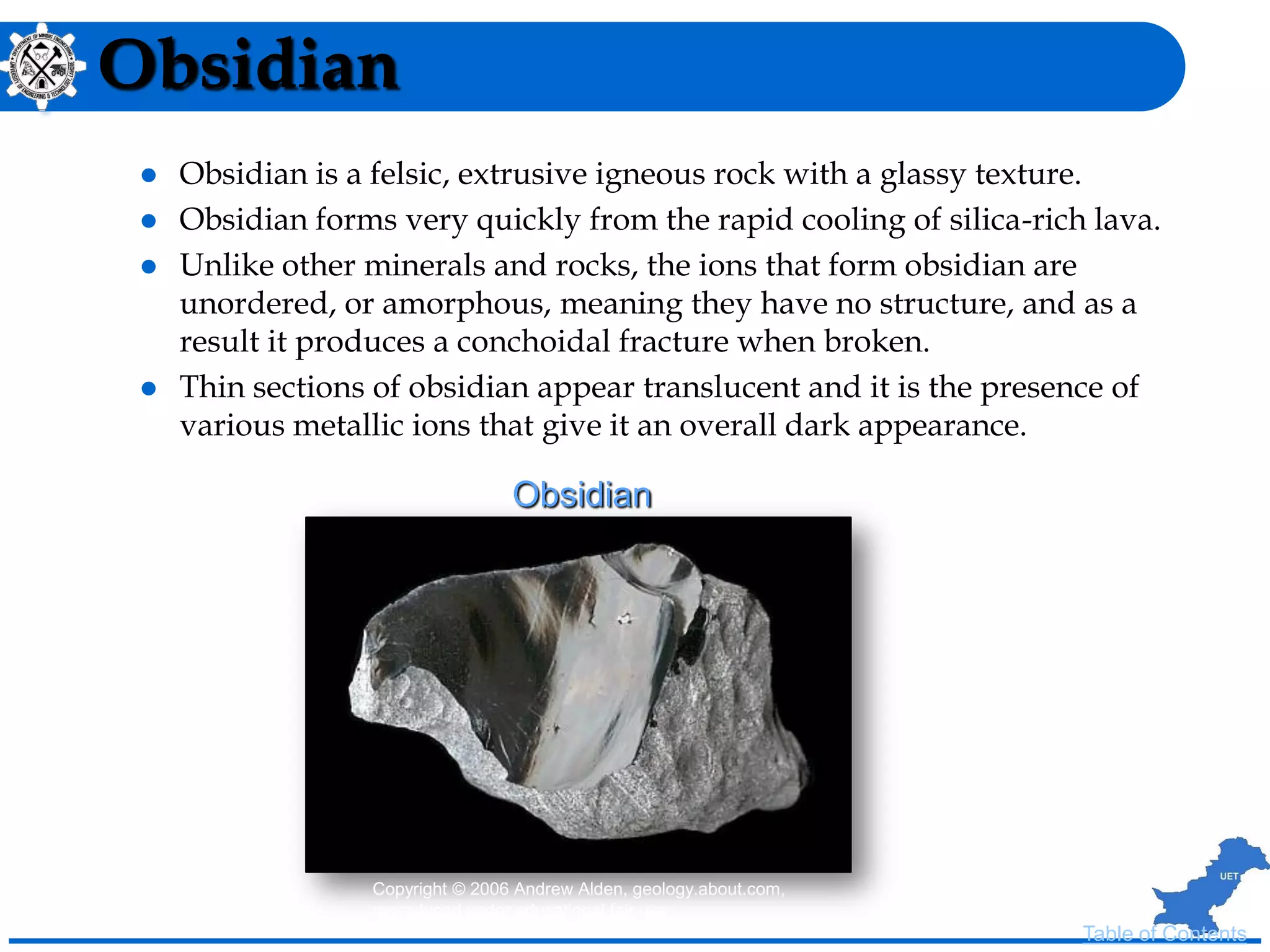 Obsidian
 Obsidian is a felsic, extrusive igneous rock with a glassy texture.
 Obsidian forms very quickly from the rapid cooling of silica-rich lava.
 Unlike other minerals and rocks, the ions that form obsidian are
unordered, or amorphous, meaning they have no structure, and as a
result it produces a conchoidal fracture when broken.
 Thin sections of obsidian appear translucent and it is the presence of
various metallic ions that give it an overall dark appearance.
Copyright © 2006 Andrew Alden, geology.about.com,
reproduced under educational fair use
Obsidian
Table of Contents
 