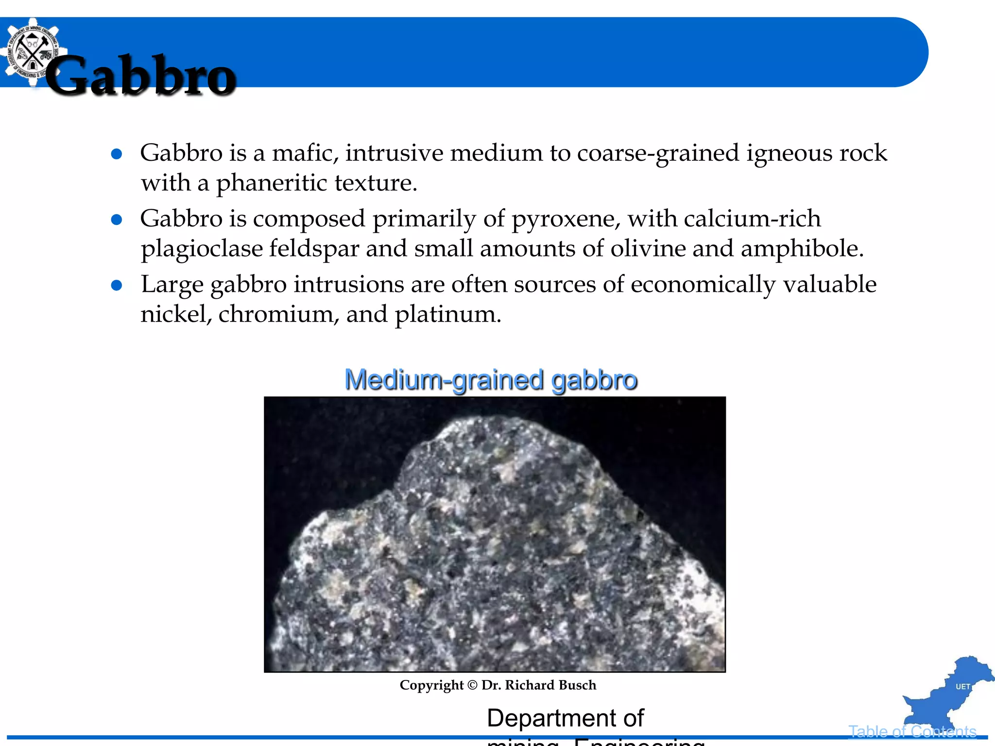 Gabbro
 Gabbro is a mafic, intrusive medium to coarse-grained igneous rock
with a phaneritic texture.
 Gabbro is composed primarily of pyroxene, with calcium-rich
plagioclase feldspar and small amounts of olivine and amphibole.
 Large gabbro intrusions are often sources of economically valuable
nickel, chromium, and platinum.
Copyright © Dr. Richard Busch
Medium-grained gabbro
Table of Contents
Department of
 